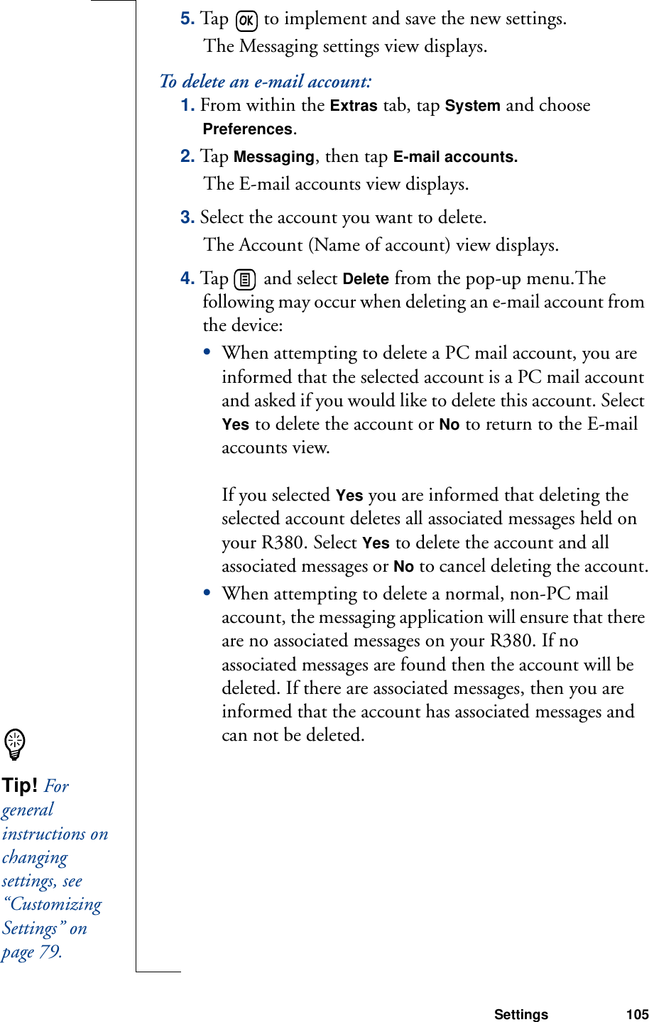 Settings 1055. Tap   to implement and save the new settings. The Messaging settings view displays.To delete an e-mail account:1. From within the Extras tab, tap System and choose Preferences.2. Tap Messaging, then tap E-mail accounts.The E-mail accounts view displays.3. Select the account you want to delete. The Account (Name of account) view displays.4. Tap   and select Delete from the pop-up menu.The following may occur when deleting an e-mail account from the device:•When attempting to delete a PC mail account, you are informed that the selected account is a PC mail account and asked if you would like to delete this account. Select Yes to delete the account or No to return to the E-mail accounts view. If you selected Yes you are informed that deleting the selected account deletes all associated messages held on your R380. Select Yes to delete the account and all associated messages or No to cancel deleting the account.•When attempting to delete a normal, non-PC mail account, the messaging application will ensure that there are no associated messages on your R380. If no associated messages are found then the account will be deleted. If there are associated messages, then you are informed that the account has associated messages and can not be deleted.Tip! For general instructions on changing settings, see “Customizing Settings” on page 79.