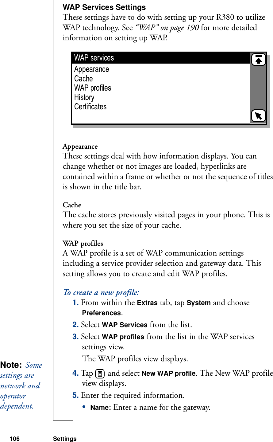 106 SettingsWAP Services SettingsThese settings have to do with setting up your R380 to utilize WAP technology. See “WAP” on page 190 for more detailed information on setting up WAP.   AppearanceThese settings deal with how information displays. You can change whether or not images are loaded, hyperlinks are contained within a frame or whether or not the sequence of titles is shown in the title bar.CacheThe cache stores previously visited pages in your phone. This is where you set the size of your cache.WAP profilesA WAP profile is a set of WAP communication settings including a service provider selection and gateway data. This setting allows you to create and edit WAP profiles.To create a new profile:1. From within the Extras tab, tap System and choose Preferences.2. Select WAP Services from the list.3. Select WAP profiles from the list in the WAP services settings view. The WAP profiles view displays.4. Tap   and select New WAP profile. The New WAP profile view displays.5. Enter the required information.•Name: Enter a name for the gateway.Note:  Some settings are network and operator dependent. 