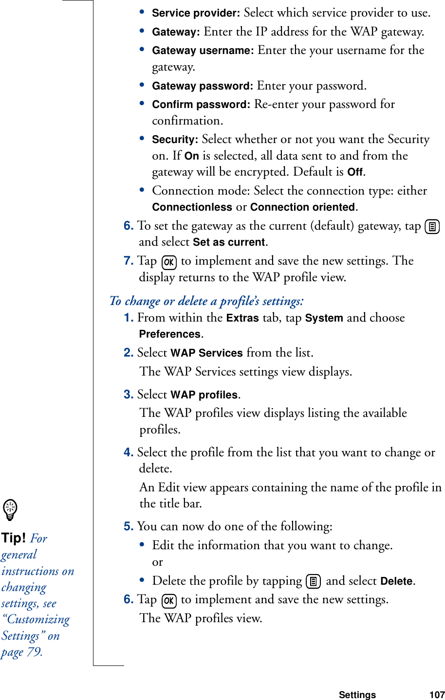 Settings 107•Service provider: Select which service provider to use.•Gateway: Enter the IP address for the WAP gateway.•Gateway username: Enter the your username for the gateway.•Gateway password: Enter your password.•Confirm password: Re-enter your password for confirmation.•Security: Select whether or not you want the Security on. If On is selected, all data sent to and from the gateway will be encrypted. Default is Off.•Connection mode: Select the connection type: either Connectionless or Connection oriented.6. To set the gateway as the current (default) gateway, tap   and select Set as current.7. Tap   to implement and save the new settings. The display returns to the WAP profile view.To change or delete a profile’s settings:1. From within the Extras tab, tap System and choose Preferences.2. Select WAP Services from the list.The WAP Services settings view displays.3. Select WAP profiles.The WAP profiles view displays listing the available profiles.4. Select the profile from the list that you want to change or delete. An Edit view appears containing the name of the profile in the title bar.5. You can now do one of the following:•Edit the information that you want to change.or•Delete the profile by tapping   and select Delete.6. Tap   to implement and save the new settings. The WAP profiles view.Tip! For general instructions on changing settings, see “Customizing Settings” on page 79.