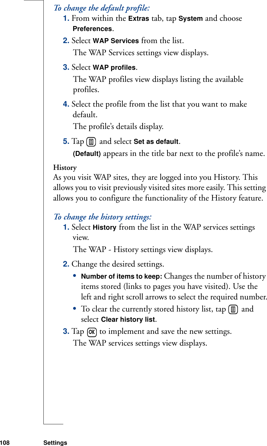 108 SettingsTo change the default profile:1. From within the Extras tab, tap System and choose Preferences.2. Select WAP Services from the list.The WAP Services settings view displays.3. Select WAP profiles.The WAP profiles view displays listing the available profiles.4. Select the profile from the list that you want to make default.The profile’s details display.5. Tap   and select Set as default. (Default) appears in the title bar next to the profile’s name.HistoryAs you visit WAP sites, they are logged into you History. This allows you to visit previously visited sites more easily. This setting allows you to configure the functionality of the History feature.To change the history settings:1. Select History from the list in the WAP services settings view. The WAP - History settings view displays.2. Change the desired settings.•Number of items to keep: Changes the number of history items stored (links to pages you have visited). Use the left and right scroll arrows to select the required number.•To clear the currently stored history list, tap   and select Clear history list. 3. Tap   to implement and save the new settings. The WAP services settings view displays.