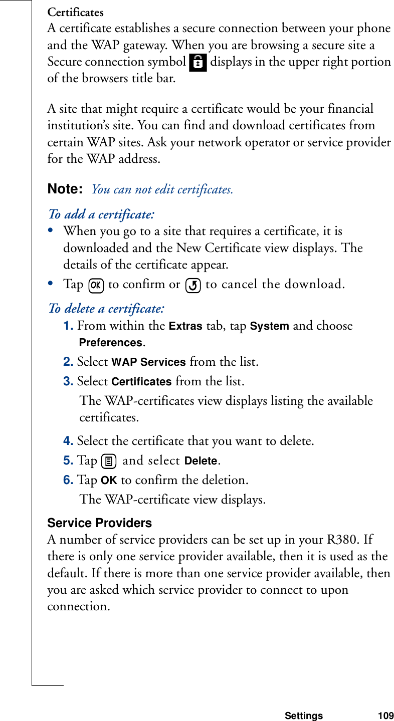 Settings 109CertificatesA certificate establishes a secure connection between your phone and the WAP gateway. When you are browsing a secure site a Secure connection symbol   displays in the upper right portion of the browsers title bar.A site that might require a certificate would be your financial institution’s site. You can find and download certificates from certain WAP sites. Ask your network operator or service provider for the WAP address.Note:  You can not edit certificates.To add a certificate:•When you go to a site that requires a certificate, it is downloaded and the New Certificate view displays. The details of the certificate appear.•Tap   to confirm or   to cancel the download.To delete a certificate:1. From within the Extras tab, tap System and choose Preferences.2. Select WAP Services from the list.3. Select Certificates from the list.The WAP-certificates view displays listing the available certificates.4. Select the certificate that you want to delete.5. Tap   and select Delete.6. Tap OK to confirm the deletion.The WAP-certificate view displays.Service ProvidersA number of service providers can be set up in your R380. If there is only one service provider available, then it is used as the default. If there is more than one service provider available, then you are asked which service provider to connect to upon connection.