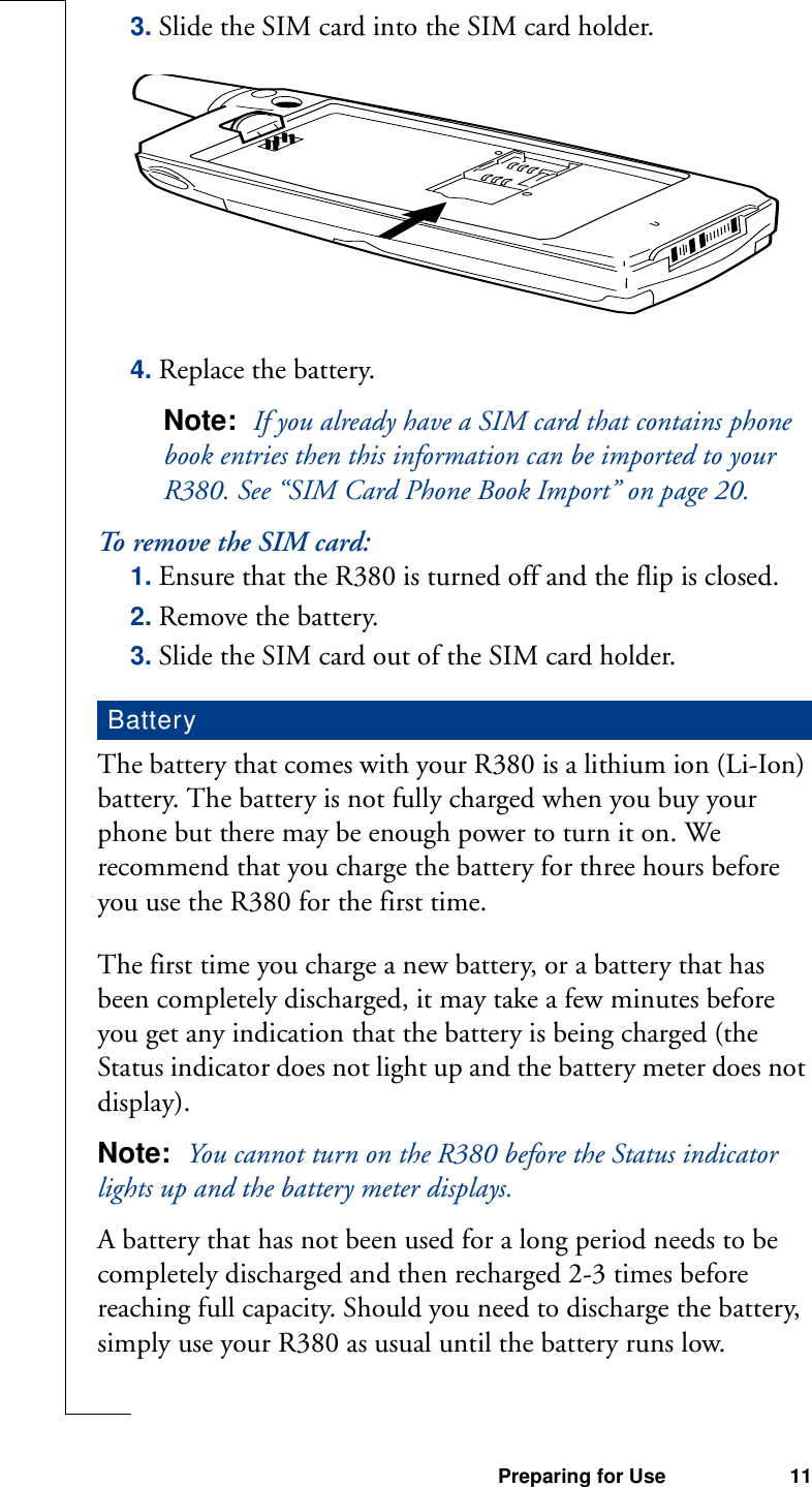 Preparing for Use 113. Slide the SIM card into the SIM card holder.4. Replace the battery.Note:  If you already have a SIM card that contains phone book entries then this information can be imported to your R380. See “SIM Card Phone Book Import” on page 20.To remove the SIM card:1. Ensure that the R380 is turned off and the flip is closed.2. Remove the battery.3. Slide the SIM card out of the SIM card holder.The battery that comes with your R380 is a lithium ion (Li-Ion) battery. The battery is not fully charged when you buy your phone but there may be enough power to turn it on. We recommend that you charge the battery for three hours before you use the R380 for the first time.The first time you charge a new battery, or a battery that has been completely discharged, it may take a few minutes before you get any indication that the battery is being charged (the Status indicator does not light up and the battery meter does not display).Note:  You cannot turn on the R380 before the Status indicator lights up and the battery meter displays.A battery that has not been used for a long period needs to be completely discharged and then recharged 2-3 times before reaching full capacity. Should you need to discharge the battery, simply use your R380 as usual until the battery runs low.Battery