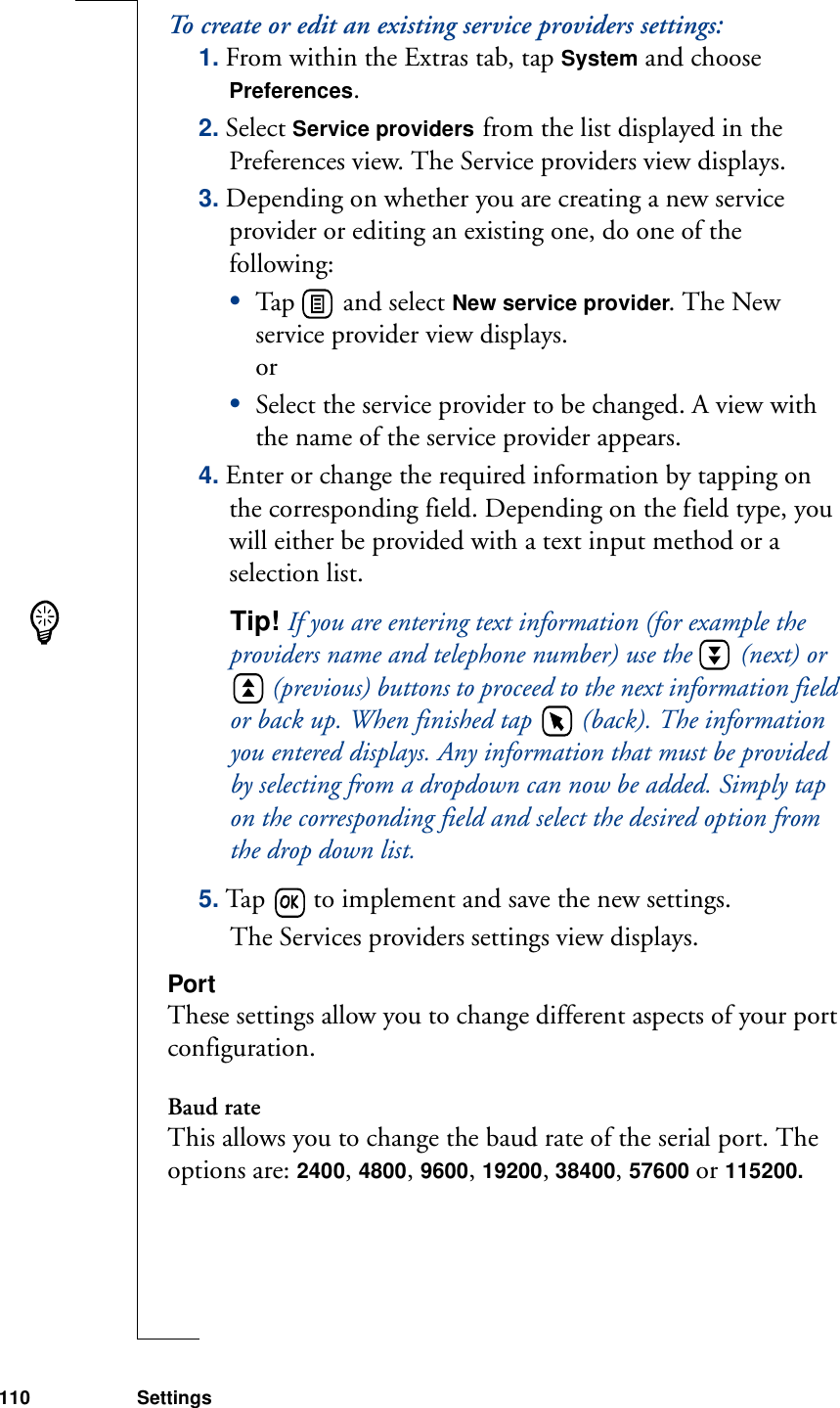 110 SettingsTo create or edit an existing service providers settings:1. From within the Extras tab, tap System and choose Preferences.2. Select Service providers from the list displayed in the Preferences view. The Service providers view displays.3. Depending on whether you are creating a new service provider or editing an existing one, do one of the following:•Tap   and select New service provider. The New service provider view displays.or•Select the service provider to be changed. A view with the name of the service provider appears.4. Enter or change the required information by tapping on the corresponding field. Depending on the field type, you will either be provided with a text input method or a selection list.Tip! If you are entering text information (for example the providers name and telephone number) use the   (next) or  (previous) buttons to proceed to the next information field or back up. When finished tap   (back). The information you entered displays. Any information that must be provided by selecting from a dropdown can now be added. Simply tap on the corresponding field and select the desired option from the drop down list. 5. Tap   to implement and save the new settings. The Services providers settings view displays.PortThese settings allow you to change different aspects of your port configuration.Baud rateThis allows you to change the baud rate of the serial port. The options are: 2400, 4800, 9600, 19200, 38400, 57600 or 115200.