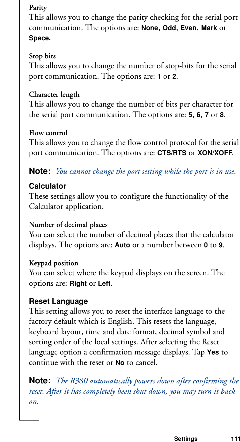 Settings 111ParityThis allows you to change the parity checking for the serial port communication. The options are: None, Odd, Even, Mark or Space.Stop bitsThis allows you to change the number of stop-bits for the serial port communication. The options are: 1 or 2.Character lengthThis allows you to change the number of bits per character for the serial port communication. The options are: 5, 6, 7 or 8.Flow controlThis allows you to change the flow control protocol for the serial port communication. The options are: CTS/RTS or XON/XOFF.Note:  You cannot change the port setting while the port is in use.CalculatorThese settings allow you to configure the functionality of the Calculator application.Number of decimal placesYou can select the number of decimal places that the calculator displays. The options are: Auto or a number between 0 to 9.Keypad positionYou can select where the keypad displays on the screen. The options are: Right or Left.Reset LanguageThis setting allows you to reset the interface language to the factory default which is English. This resets the language, keyboard layout, time and date format, decimal symbol and sorting order of the local settings. After selecting the Reset language option a confirmation message displays. Tap Yes to continue with the reset or No to cancel.Note:  The R380 automatically powers down after confirming the reset. After it has completely been shut down, you may turn it back on.