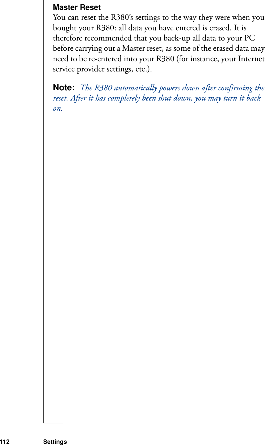 112 SettingsMaster ResetYou can reset the R380’s settings to the way they were when you bought your R380: all data you have entered is erased. It is therefore recommended that you back-up all data to your PC before carrying out a Master reset, as some of the erased data may need to be re-entered into your R380 (for instance, your Internet service provider settings, etc.).Note:  The R380 automatically powers down after confirming the reset. After it has completely been shut down, you may turn it back on.