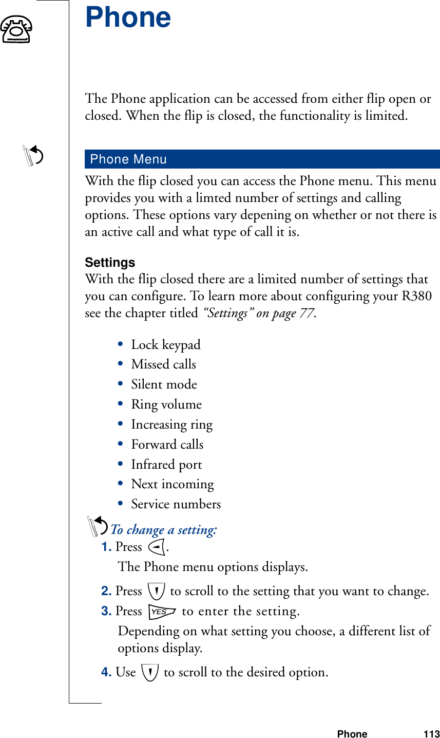 Phone 113PhoneThe Phone application can be accessed from either flip open or closed. When the flip is closed, the functionality is limited.With the flip closed you can access the Phone menu. This menu provides you with a limted number of settings and calling options. These options vary depening on whether or not there is an active call and what type of call it is.SettingsWith the flip closed there are a limited number of settings that you can configure. To learn more about configuring your R380 see the chapter titled “Settings” on page 77.•Lock keypad•Missed calls•Silent mode•Ring volume•Increasing ring•Forward calls•Infrared port•Next incoming•Service numbersTo change a setting:1. Press  . The Phone menu options displays. 2. Press   to scroll to the setting that you want to change.3. Press   to enter the setting.Depending on what setting you choose, a different list of options display.4. Use   to scroll to the desired option.Phone Menu