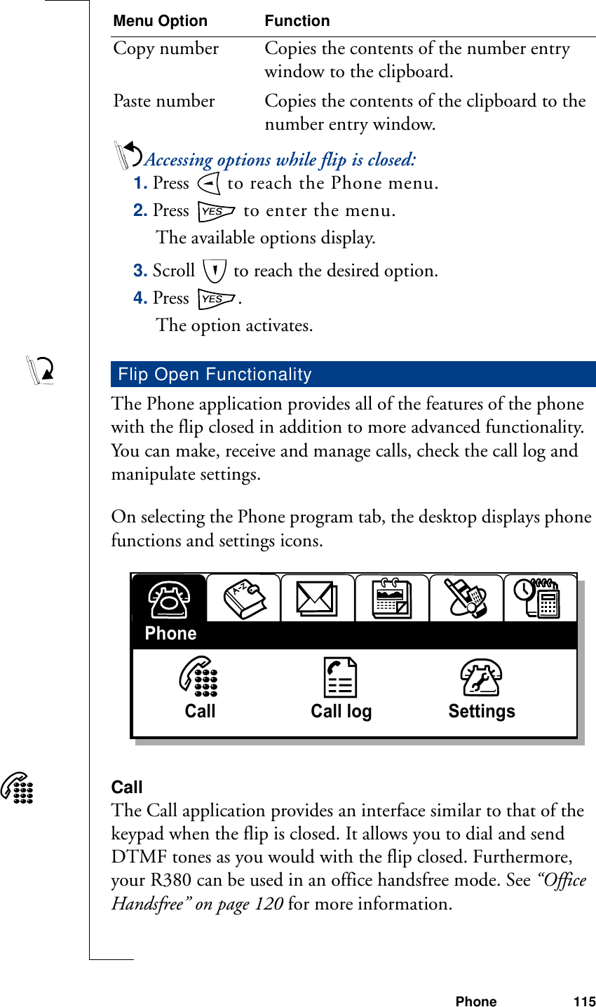 Phone 115Accessing options while flip is closed:1. Press   to reach the Phone menu.2. Press   to enter the menu.The available options display.3. Scroll   to reach the desired option.4. Press  .The option activates.The Phone application provides all of the features of the phone with the flip closed in addition to more advanced functionality. You can make, receive and manage calls, check the call log and manipulate settings.On selecting the Phone program tab, the desktop displays phone functions and settings icons.CallThe Call application provides an interface similar to that of the keypad when the flip is closed. It allows you to dial and send DTMF tones as you would with the flip closed. Furthermore, your R380 can be used in an office handsfree mode. See “Office Handsfree” on page 120 for more information.Copy number Copies the contents of the number entry window to the clipboard.Paste number Copies the contents of the clipboard to the number entry window.Flip Open FunctionalityMenu Option FunctionCall                    Call log                SettingsPhone