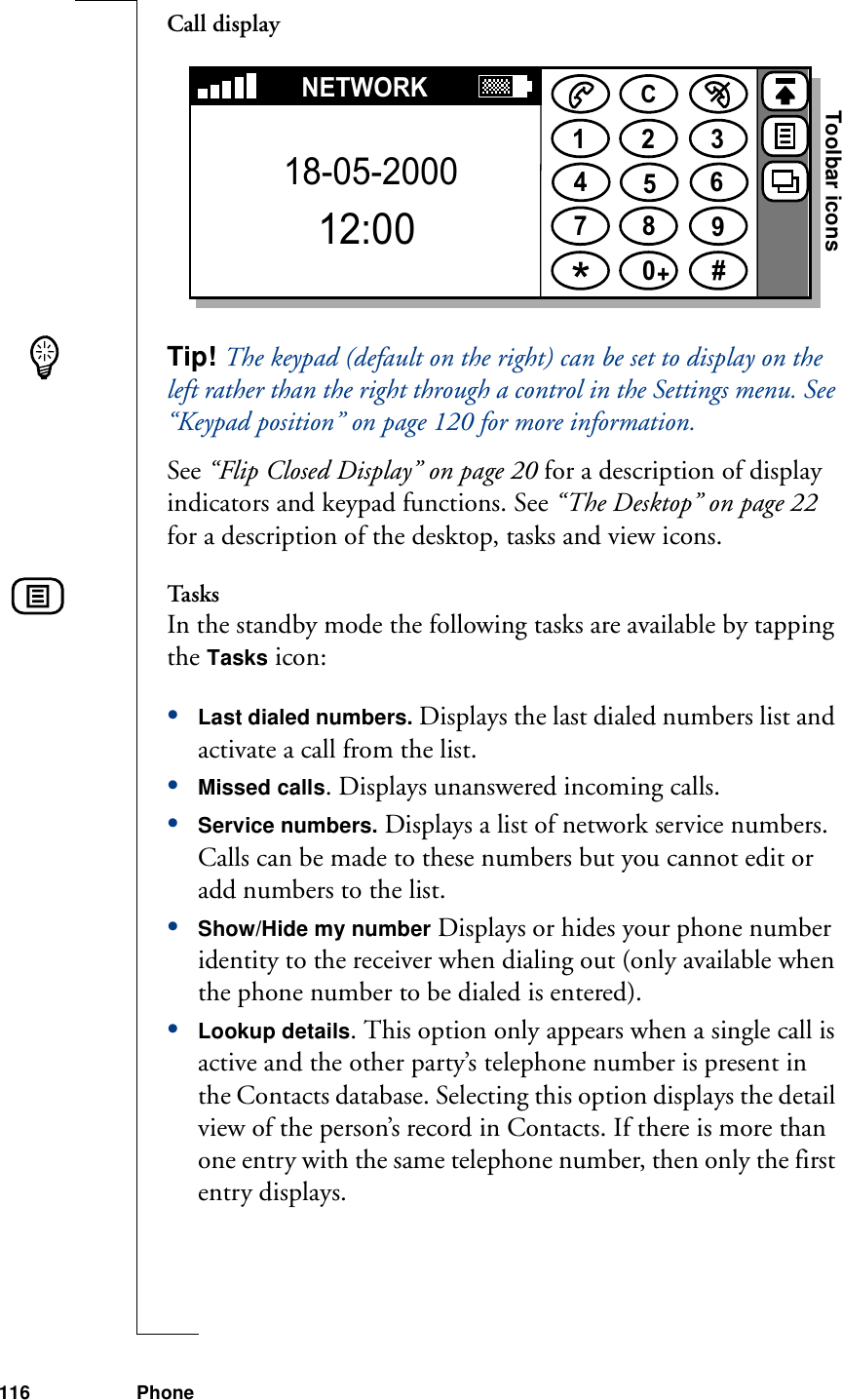 116 PhoneCall displayTip! The keypad (default on the right) can be set to display on the left rather than the right through a control in the Settings menu. See “Keypad position” on page 120 for more information.See “Flip Closed Display” on page 20 for a description of display indicators and keypad functions. See “The Desktop” on page 22 for a description of the desktop, tasks and view icons.TasksIn the standby mode the following tasks are available by tapping the Tasks icon:•Last dialed numbers. Displays the last dialed numbers list and activate a call from the list.•Missed calls. Displays unanswered incoming calls.•Service numbers. Displays a list of network service numbers. Calls can be made to these numbers but you cannot edit or add numbers to the list. •Show/Hide my number Displays or hides your phone number identity to the receiver when dialing out (only available when the phone number to be dialed is entered).•Lookup details. This option only appears when a single call is active and the other party’s telephone number is present in the Contacts database. Selecting this option displays the detail view of the person’s record in Contacts. If there is more than one entry with the same telephone number, then only the first entry displays.1234567890#+CNETWORK18-05-200012:00Toolbar icons