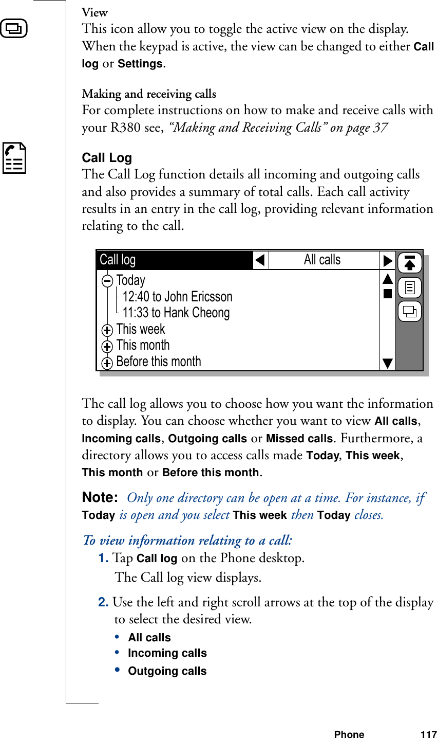 Phone 117ViewThis icon allow you to toggle the active view on the display. When the keypad is active, the view can be changed to either Call log or Settings.Making and receiving callsFor complete instructions on how to make and receive calls with your R380 see, “Making and Receiving Calls” on page 37Call LogThe Call Log function details all incoming and outgoing calls and also provides a summary of total calls. Each call activity results in an entry in the call log, providing relevant information relating to the call.The call log allows you to choose how you want the information to display. You can choose whether you want to view All calls, Incoming calls, Outgoing calls or Missed calls. Furthermore, a directory allows you to access calls made Today, This week, This month or Before this month.Note:  Only one directory can be open at a time. For instance, if Today is open and you select This week then Today closes.To view information relating to a call:1. Tap Call log on the Phone desktop. The Call log view displays.2. Use the left and right scroll arrows at the top of the display to select the desired view.•All calls•Incoming calls•Outgoing calls Call log Today  12:40 to John Ericsson  11:33 to Hank CheongThis weekThis monthBefore this monthAll calls