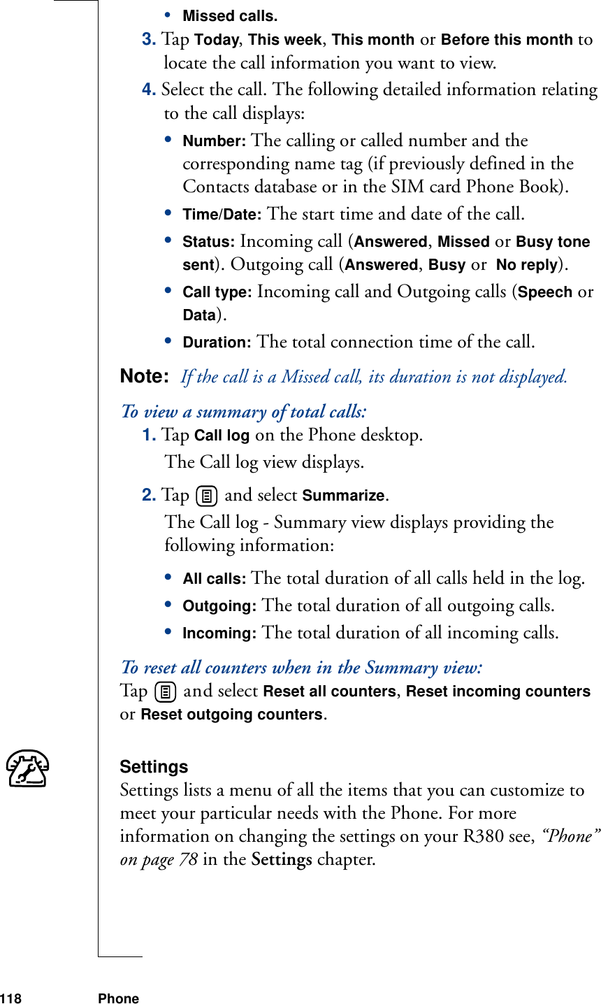 118 Phone•Missed calls.3. Ta p Today, This week, This month or Before this month to locate the call information you want to view.4. Select the call. The following detailed information relating to the call displays:•Number: The calling or called number and the corresponding name tag (if previously defined in the Contacts database or in the SIM card Phone Book).•Time/Date: The start time and date of the call.•Status: Incoming call (Answered, Missed or Busy tone sent). Outgoing call (Answered, Busy or  No reply).•Call type: Incoming call and Outgoing calls (Speech or Data).•Duration: The total connection time of the call.Note:  If the call is a Missed call, its duration is not displayed.To view a summary of total calls:1. Tap Call log on the Phone desktop. The Call log view displays.2. Tap   and select Summarize. The Call log - Summary view displays providing the following information:•All calls: The total duration of all calls held in the log.•Outgoing: The total duration of all outgoing calls.•Incoming: The total duration of all incoming calls.To reset all counters when in the Summary view:Ta p    a n d  select Reset all counters, Reset incoming counters or Reset outgoing counters.SettingsSettings lists a menu of all the items that you can customize to meet your particular needs with the Phone. For more information on changing the settings on your R380 see, “Phone” on page 78 in the Settings chapter.