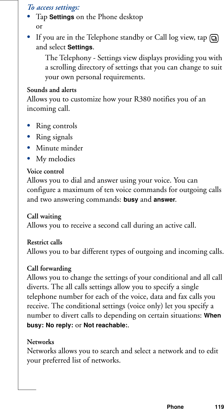 Phone 119To access settings:•Tap Settings on the Phone desktopor•If you are in the Telephone standby or Call log view, tap   and select Settings. The Telephony - Settings view displays providing you with a scrolling directory of settings that you can change to suit your own personal requirements.Sounds and alertsAllows you to customize how your R380 notifies you of an incoming call.•Ring controls•Ring signals•Minute minder•My melodiesVoice controlAllows you to dial and answer using your voice. You can configure a maximum of ten voice commands for outgoing calls and two answering commands: busy and answer.Call waitingAllows you to receive a second call during an active call.Restrict callsAllows you to bar different types of outgoing and incoming calls.Call forwardingAllows you to change the settings of your conditional and all call diverts. The all calls settings allow you to specify a single telephone number for each of the voice, data and fax calls you receive. The conditional settings (voice only) let you specify a number to divert calls to depending on certain situations: When busy: No reply: or Not reachable:. NetworksNetworks allows you to search and select a network and to edit your preferred list of networks.