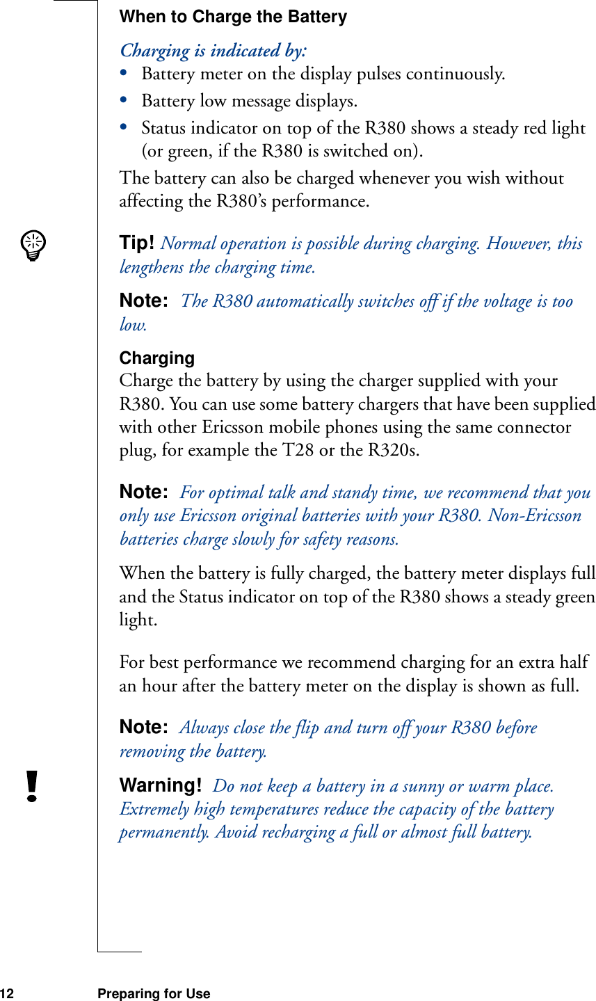 12 Preparing for UseWhen to Charge the BatteryCharging is indicated by:•Battery meter on the display pulses continuously.•Battery low message displays.•Status indicator on top of the R380 shows a steady red light (or green, if the R380 is switched on).The battery can also be charged whenever you wish without affecting the R380’s performance.Tip! Normal operation is possible during charging. However, this lengthens the charging time.Note:  The R380 automatically switches off if the voltage is too low.ChargingCharge the battery by using the charger supplied with your R380. You can use some battery chargers that have been supplied with other Ericsson mobile phones using the same connector plug, for example the T28 or the R320s.Note:  For optimal talk and standy time, we recommend that you only use Ericsson original batteries with your R380. Non-Ericsson batteries charge slowly for safety reasons.When the battery is fully charged, the battery meter displays full and the Status indicator on top of the R380 shows a steady green light.For best performance we recommend charging for an extra half an hour after the battery meter on the display is shown as full.Note:  Always close the flip and turn off your R380 before removing the battery.Warning!  Do not keep a battery in a sunny or warm place. Extremely high temperatures reduce the capacity of the battery permanently. Avoid recharging a full or almost full battery.