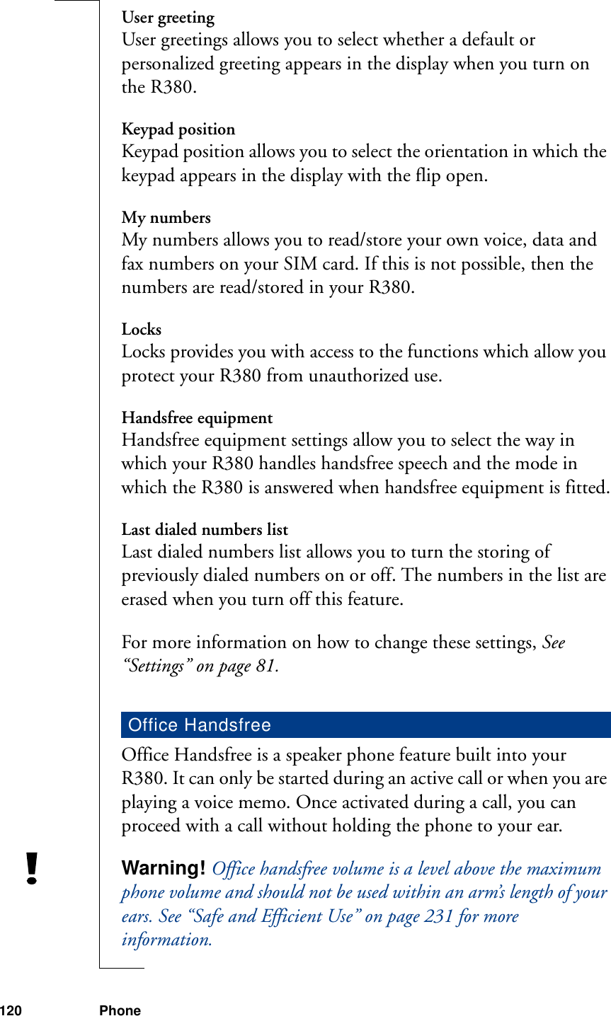 120 PhoneUser greetingUser greetings allows you to select whether a default or personalized greeting appears in the display when you turn on the R380.Keypad positionKeypad position allows you to select the orientation in which the keypad appears in the display with the flip open.My numbersMy numbers allows you to read/store your own voice, data and fax numbers on your SIM card. If this is not possible, then the numbers are read/stored in your R380.LocksLocks provides you with access to the functions which allow you protect your R380 from unauthorized use. Handsfree equipmentHandsfree equipment settings allow you to select the way in which your R380 handles handsfree speech and the mode in which the R380 is answered when handsfree equipment is fitted.Last dialed numbers listLast dialed numbers list allows you to turn the storing of previously dialed numbers on or off. The numbers in the list are erased when you turn off this feature.For more information on how to change these settings, See “Settings” on page 81.Office Handsfree is a speaker phone feature built into your R380. It can only be started during an active call or when you are playing a voice memo. Once activated during a call, you can proceed with a call without holding the phone to your ear.Warning! Office handsfree volume is a level above the maximum phone volume and should not be used within an arm’s length of your ears. See “Safe and Efficient Use” on page 231 for more information.Office Handsfree
