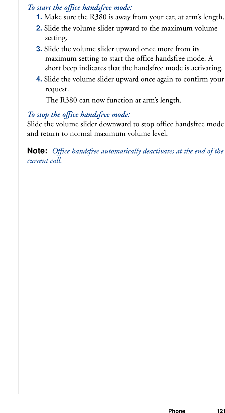 Phone 121To start the office handsfree mode:1. Make sure the R380 is away from your ear, at arm’s length.2. Slide the volume slider upward to the maximum volume setting.3. Slide the volume slider upward once more from its maximum setting to start the office handsfree mode. A short beep indicates that the handsfree mode is activating.4. Slide the volume slider upward once again to confirm your request. The R380 can now function at arm’s length.To stop the office handsfree mode:Slide the volume slider downward to stop office handsfree mode and return to normal maximum volume level.Note:  Office handsfree automatically deactivates at the end of the current call.
