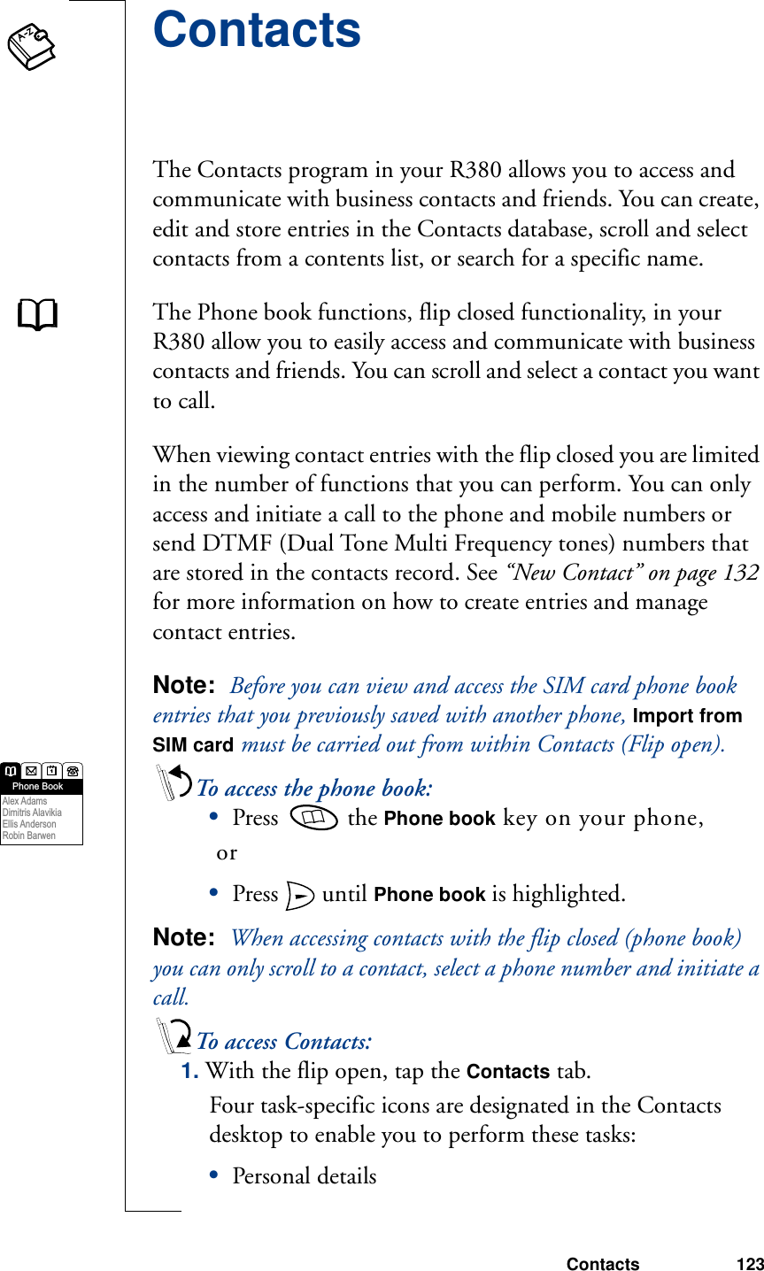 Contacts 123ContactsThe Contacts program in your R380 allows you to access and communicate with business contacts and friends. You can create, edit and store entries in the Contacts database, scroll and select contacts from a contents list, or search for a specific name. The Phone book functions, flip closed functionality, in your R380 allow you to easily access and communicate with business contacts and friends. You can scroll and select a contact you want to call. When viewing contact entries with the flip closed you are limited in the number of functions that you can perform. You can only access and initiate a call to the phone and mobile numbers or send DTMF (Dual Tone Multi Frequency tones) numbers that are stored in the contacts record. See “New Contact” on page 132 for more information on how to create entries and manage contact entries.Note:  Before you can view and access the SIM card phone book entries that you previously saved with another phone, Import from SIM card must be carried out from within Contacts (Flip open).To access the phone book:•Press   the Phone book key on your phone, or•Press   until Phone book is highlighted.Note:  When accessing contacts with the flip closed (phone book) you can only scroll to a contact, select a phone number and initiate a call. To access Contacts:1. With the flip open, tap the Contacts tab.Four task-specific icons are designated in the Contacts desktop to enable you to perform these tasks:•Personal detailsPhone BookAlex Adams Dimitris Alavikia  Ellis Anderson  Robin Barwen