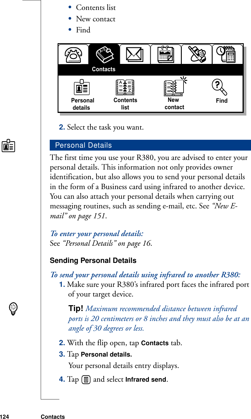 124 Contacts•Contents list•New contact•Find2. Select the task you want.The first time you use your R380, you are advised to enter your personal details. This information not only provides owner identification, but also allows you to send your personal details in the form of a Business card using infrared to another device. You can also attach your personal details when carrying out messaging routines, such as sending e-mail, etc. See “New E-mail” on page 151.To enter your personal details:See “Personal Details” on page 16.Sending Personal DetailsTo send your personal details using infrared to another R380:1. Make sure your R380’s infrared port faces the infrared port of your target device.Tip! Maximum recommended distance between infrared ports is 20 centimeters or 8 inches and they must also be at an angle of 30 degrees or less.2. With the flip open, tap Contacts tab.3. Ta p Personal details.Your personal details entry displays.4. Tap   and select Infrared send. Personal DetailsPersonal detailsContents     list  NewcontactFindContacts