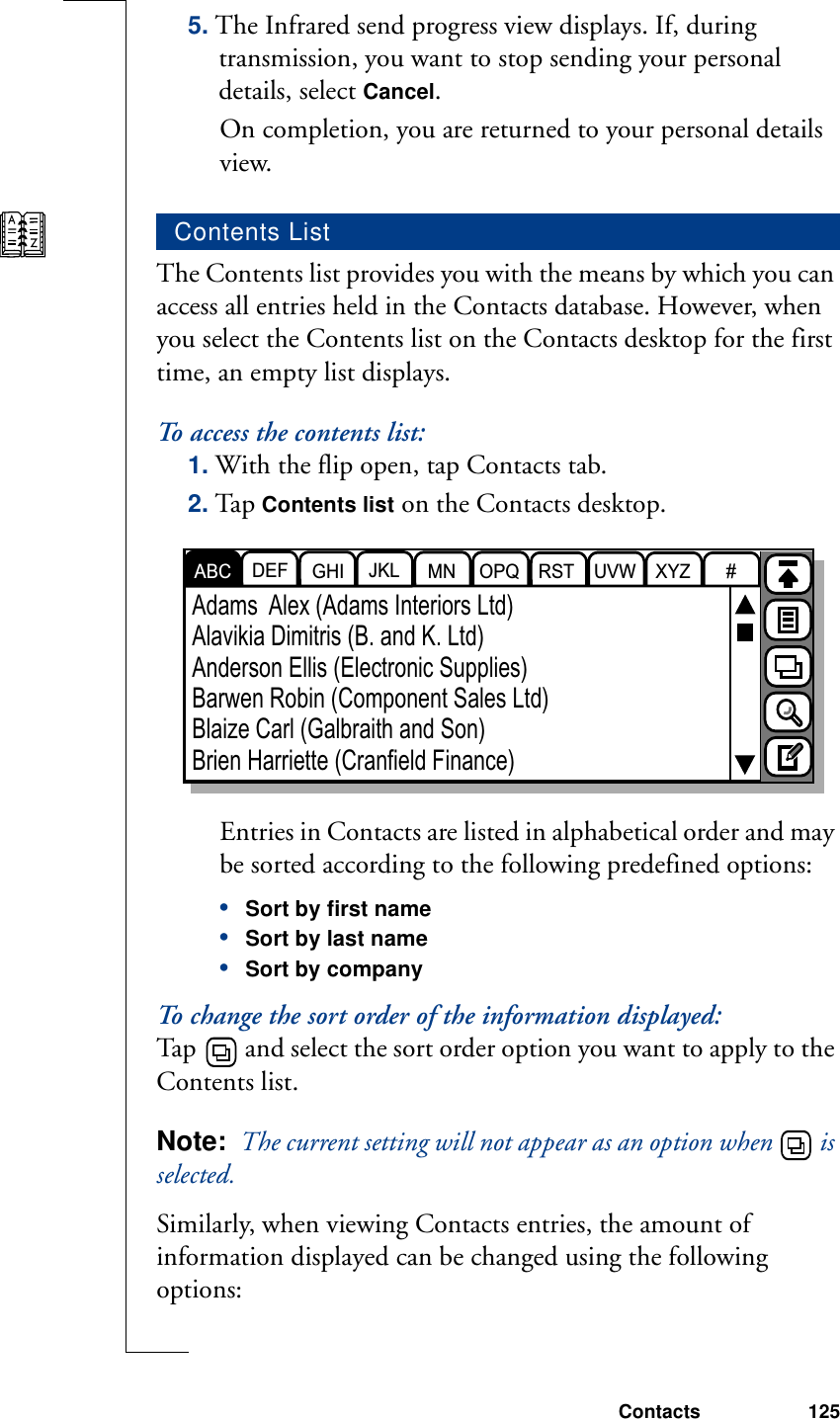 Contacts 1255. The Infrared send progress view displays. If, during transmission, you want to stop sending your personal details, select Cancel. On completion, you are returned to your personal details view.The Contents list provides you with the means by which you can access all entries held in the Contacts database. However, when you select the Contents list on the Contacts desktop for the first time, an empty list displays.To access the contents list:1. With the flip open, tap Contacts tab.2. Tap Contents list on the Contacts desktop. Entries in Contacts are listed in alphabetical order and may be sorted according to the following predefined options:•Sort by first name•Sort by last name•Sort by companyTo change the sort order of the information displayed:Tap   and select the sort order option you want to apply to the Contents list.Note:  The current setting will not appear as an option when   is selected.Similarly, when viewing Contacts entries, the amount of information displayed can be changed using the following options:Contents ListDEF GHI JKL MN OPQ RST UVW XYZ #ABCAdams  Alex (Adams Interiors Ltd)Alavikia Dimitris (B. and K. Ltd)Anderson Ellis (Electronic Supplies)Barwen Robin (Component Sales Ltd)Blaize Carl (Galbraith and Son)Brien Harriette (Cranfield Finance)