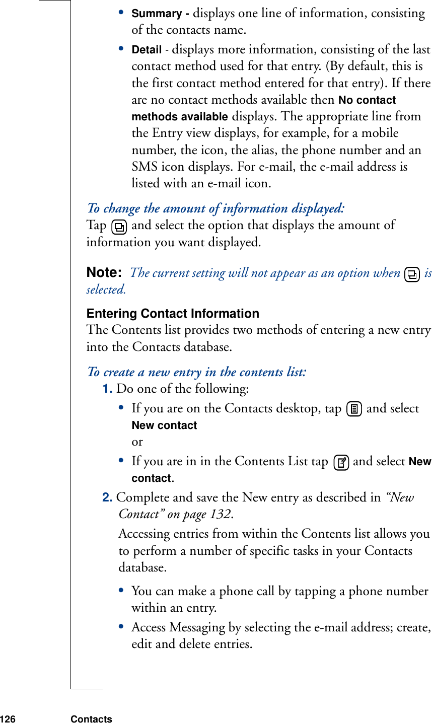 126 Contacts•Summary - displays one line of information, consisting of the contacts name.•Detail - displays more information, consisting of the last contact method used for that entry. (By default, this is the first contact method entered for that entry). If there are no contact methods available then No contact methods available displays. The appropriate line from the Entry view displays, for example, for a mobile number, the icon, the alias, the phone number and an SMS icon displays. For e-mail, the e-mail address is listed with an e-mail icon.To change the amount of information displayed:Tap   and select the option that displays the amount of information you want displayed.Note:  The current setting will not appear as an option when   is selected.Entering Contact InformationThe Contents list provides two methods of entering a new entry into the Contacts database.To create a new entry in the contents list:1. Do one of the following:•If you are on the Contacts desktop, tap   and select New contact or •If you are in in the Contents List tap   and select New contact.2. Complete and save the New entry as described in “New Contact” on page 132.Accessing entries from within the Contents list allows you to perform a number of specific tasks in your Contacts database. •You can make a phone call by tapping a phone number within an entry.•Access Messaging by selecting the e-mail address; create, edit and delete entries.