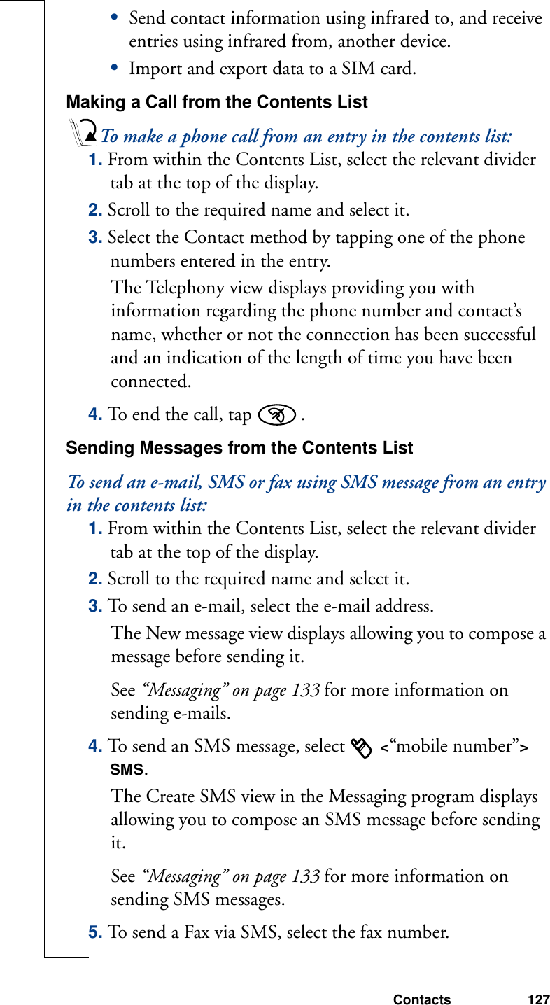 Contacts 127•Send contact information using infrared to, and receive entries using infrared from, another device.•Import and export data to a SIM card.Making a Call from the Contents ListTo make a phone call from an entry in the contents list:1. From within the Contents List, select the relevant divider tab at the top of the display.2. Scroll to the required name and select it.3. Select the Contact method by tapping one of the phone numbers entered in the entry. The Telephony view displays providing you with information regarding the phone number and contact’s name, whether or not the connection has been successful and an indication of the length of time you have been connected. 4. To end the call, tap  . Sending Messages from the Contents ListTo send an e-mail, SMS or fax using SMS message from an entry in the contents list:1. From within the Contents List, select the relevant divider tab at the top of the display.2. Scroll to the required name and select it.3. To send an e-mail, select the e-mail address. The New message view displays allowing you to compose a message before sending it. See “Messaging” on page 133 for more information on sending e-mails.4. To send an SMS message, select   &lt;“mobile number”&gt; SMS. The Create SMS view in the Messaging program displays allowing you to compose an SMS message before sending it. See “Messaging” on page 133 for more information on sending SMS messages.5. To send a Fax via SMS, select the fax number. 