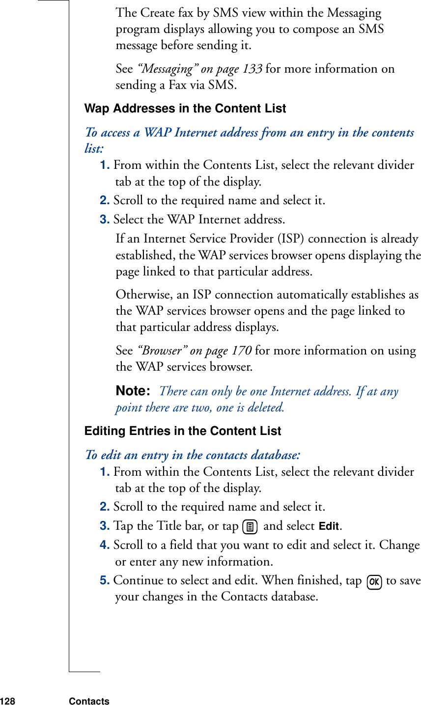 128 ContactsThe Create fax by SMS view within the Messaging program displays allowing you to compose an SMS message before sending it. See “Messaging” on page 133 for more information on sending a Fax via SMS.Wap Addresses in the Content ListTo access a WAP Internet address from an entry in the contents list:1. From within the Contents List, select the relevant divider tab at the top of the display.2. Scroll to the required name and select it.3. Select the WAP Internet address. If an Internet Service Provider (ISP) connection is already established, the WAP services browser opens displaying the page linked to that particular address.Otherwise, an ISP connection automatically establishes as the WAP services browser opens and the page linked to that particular address displays.See “Browser” on page 170 for more information on using the WAP services browser.Note:  There can only be one Internet address. If at any point there are two, one is deleted. Editing Entries in the Content ListTo edit an entry in the contacts database:1. From within the Contents List, select the relevant divider tab at the top of the display.2. Scroll to the required name and select it.3. Tap the Title bar, or tap   and select Edit.4. Scroll to a field that you want to edit and select it. Change or enter any new information.5. Continue to select and edit. When finished, tap   to save your changes in the Contacts database. 