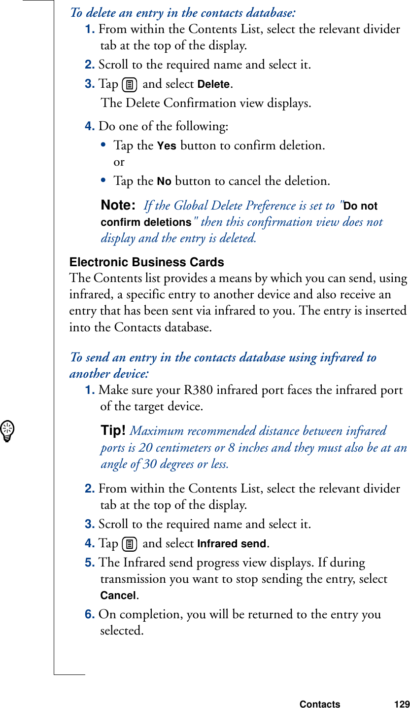 Contacts 129To delete an entry in the contacts database:1. From within the Contents List, select the relevant divider tab at the top of the display.2. Scroll to the required name and select it.3. Tap   and select Delete. The Delete Confirmation view displays.4. Do one of the following:•Tap th e Yes button to confirm deletion. or•Tap th e No button to cancel the deletion.Note:  If the Global Delete Preference is set to &quot;Do not confirm deletions&quot; then this confirmation view does not display and the entry is deleted.Electronic Business CardsThe Contents list provides a means by which you can send, using infrared, a specific entry to another device and also receive an entry that has been sent via infrared to you. The entry is inserted into the Contacts database.To send an entry in the contacts database using infrared to another device:1. Make sure your R380 infrared port faces the infrared port of the target device.Tip! Maximum recommended distance between infrared ports is 20 centimeters or 8 inches and they must also be at an angle of 30 degrees or less.2. From within the Contents List, select the relevant divider tab at the top of the display.3. Scroll to the required name and select it.4. Tap   and select Infrared send. 5. The Infrared send progress view displays. If during transmission you want to stop sending the entry, select Cancel. 6. On completion, you will be returned to the entry you selected. 