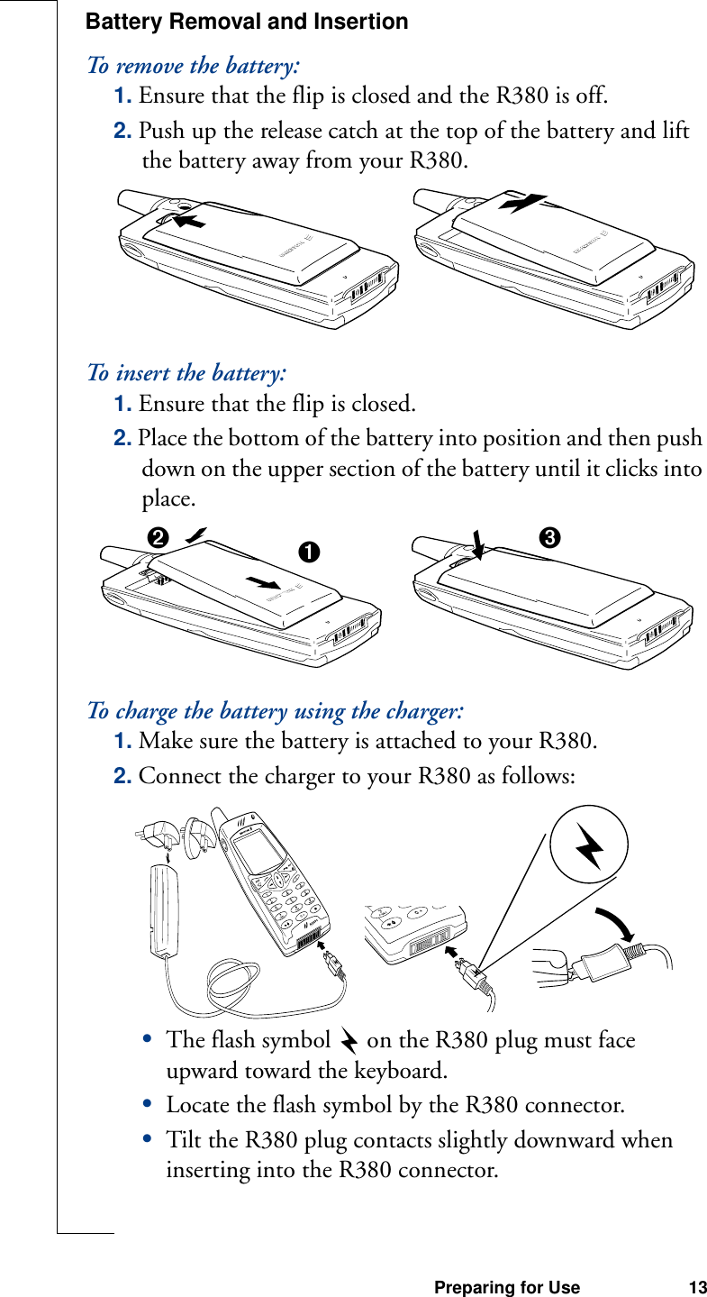 Preparing for Use 13Battery Removal and InsertionTo remove the battery:1. Ensure that the flip is closed and the R380 is off.2. Push up the release catch at the top of the battery and lift the battery away from your R380.To insert the battery:1. Ensure that the flip is closed.2. Place the bottom of the battery into position and then push down on the upper section of the battery until it clicks into place.To charge the battery using the charger:1. Make sure the battery is attached to your R380.2. Connect the charger to your R380 as follows:•The flash symbol on the R380 plug must face upward toward the keyboard.•Locate the flash symbol by the R380 connector.•Tilt the R380 plug contacts slightly downward when inserting into the R380 connector.➋➊➌