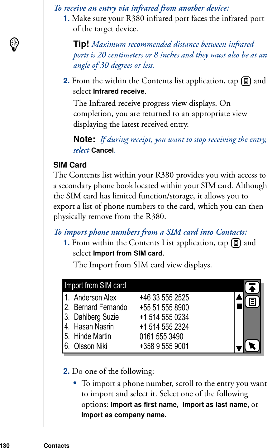 130 ContactsTo receive an entry via infrared from another device:1. Make sure your R380 infrared port faces the infrared port of the target device.Tip! Maximum recommended distance between infrared ports is 20 centimeters or 8 inches and they must also be at an angle of 30 degrees or less.2. From the within the Contents list application, tap   and select Infrared receive.The Infrared receive progress view displays. On completion, you are returned to an appropriate view displaying the latest received entry.Note:  If during receipt, you want to stop receiving the entry, select Cancel. SIM CardThe Contents list within your R380 provides you with access to a secondary phone book located within your SIM card. Although the SIM card has limited function/storage, it allows you to export a list of phone numbers to the card, which you can then physically remove from the R380.To import phone numbers from a SIM card into Contacts:1. From within the Contents List application, tap   and select Import from SIM card. The Import from SIM card view displays. 2. Do one of the following:•To import a phone number, scroll to the entry you want to import and select it. Select one of the following options: Import as first name,  Import as last name, or Import as company name.Import from SIM cardAnderson AlexBernard FernandoDahlberg SuzieHasan NasrinHinde MartinOlsson Niki+46 33 555 2525+55 51 555 8900+1 514 555 0234+1 514 555 23240161 555 3490+358 9 555 90011.2.3.4.5.6.