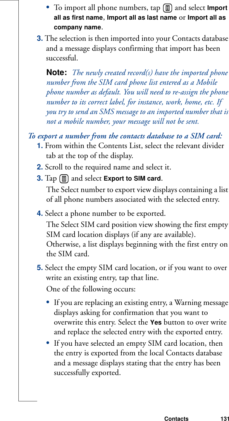 Contacts 131•To import all phone numbers, tap   and select Import all as first name, Import all as last name or Import all as company name.3. The selection is then imported into your Contacts database and a message displays confirming that import has been successful.Note:  The newly created record(s) have the imported phone number from the SIM card phone list entered as a Mobile phone number as default. You will need to re-assign the phone number to its correct label, for instance, work, home, etc. If you try to send an SMS message to an imported number that is not a mobile number, your message will not be sent.To export a number from the contacts database to a SIM card:1. From within the Contents List, select the relevant divider tab at the top of the display.2. Scroll to the required name and select it.3. Tap   and select Export to SIM card. The Select number to export view displays containing a list of all phone numbers associated with the selected entry. 4. Select a phone number to be exported.The Select SIM card position view showing the first empty SIM card location displays (if any are available). Otherwise, a list displays beginning with the first entry on the SIM card. 5. Select the empty SIM card location, or if you want to over write an existing entry, tap that line.One of the following occurs:•If you are replacing an existing entry, a Warning message displays asking for confirmation that you want to overwrite this entry. Select the Yes button to over write and replace the selected entry with the exported entry.•If you have selected an empty SIM card location, then the entry is exported from the local Contacts database and a message displays stating that the entry has been successfully exported. 