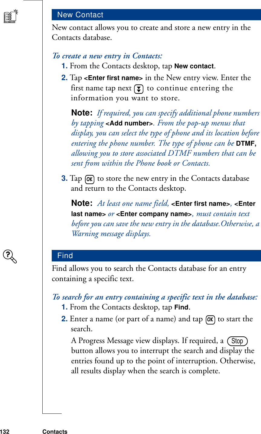 132 ContactsNew contact allows you to create and store a new entry in the Contacts database.To create a new entry in Contacts:1. From the Contacts desktop, tap New contact.2. Tap &lt;Enter first name&gt; in the New entry view. Enter the first name tap next   to continue entering the information you want to store.Note:  If required, you can specify additional phone numbers by tapping &lt;Add number&gt;. From the pop-up menus that display, you can select the type of phone and its location before entering the phone number. The type of phone can be DTMF, allowing you to store associated DTMF numbers that can be sent from within the Phone book or Contacts.3. Tap   to store the new entry in the Contacts database and return to the Contacts desktop.Note:  At least one name field, &lt;Enter first name&gt;, &lt;Enter last name&gt; or &lt;Enter company name&gt;, must contain text before you can save the new entry in the database.Otherwise, a Warning message displays.Find allows you to search the Contacts database for an entry containing a specific text.To search for an entry containing a specific text in the database:1. From the Contacts desktop, tap Find.2. Enter a name (or part of a name) and tap   to start the search.A Progress Message view displays. If required, a   button allows you to interrupt the search and display the entries found up to the point of interruption. Otherwise, all results display when the search is complete. New ContactFindStop