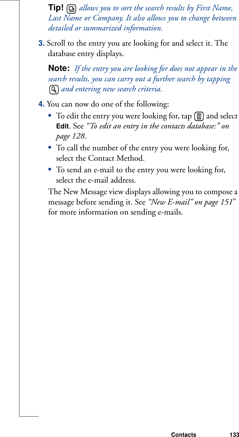 Contacts 133Tip!   allows you to sort the search results by First Name, Last Name or Company. It also allows you to change between detailed or summarized information.3. Scroll to the entry you are looking for and select it. The database entry displays.Note:  If the entry you are looking for does not appear in the search results, you can carry out a further search by tapping  and entering new search criteria.4. You can now do one of the following:•To edit the entry you were looking for, tap   and select Edit. See “To edit an entry in the contacts database:” on page 128.•To call the number of the entry you were looking for, select the Contact Method.•To send an e-mail to the entry you were looking for, select the e-mail address. The New Message view displays allowing you to compose a message before sending it. See “New E-mail” on page 151” for more information on sending e-mails.