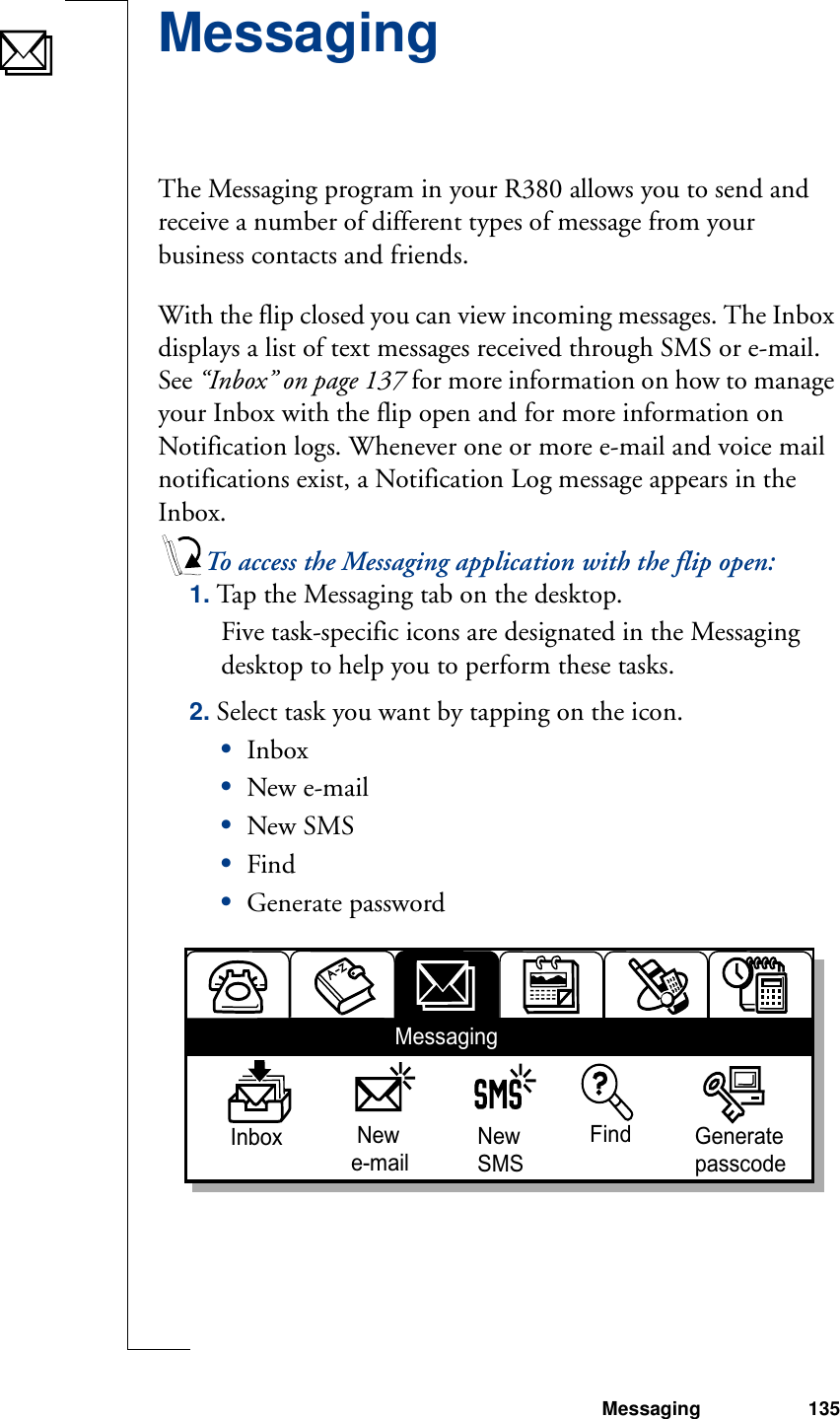 Messaging 135MessagingThe Messaging program in your R380 allows you to send and receive a number of different types of message from your business contacts and friends.With the flip closed you can view incoming messages. The Inbox displays a list of text messages received through SMS or e-mail. See “Inbox” on page 137 for more information on how to manage your Inbox with the flip open and for more information on Notification logs. Whenever one or more e-mail and voice mail notifications exist, a Notification Log message appears in the Inbox.To access the Messaging application with the flip open:1. Tap the Messaging tab on the desktop.Five task-specific icons are designated in the Messaging desktop to help you to perform these tasks.2. Select task you want by tapping on the icon.•Inbox•New e-mail•New SMS•Find•Generate passwordInbox  Newe-mailNewSMSFind GeneratepasscodeMessaging