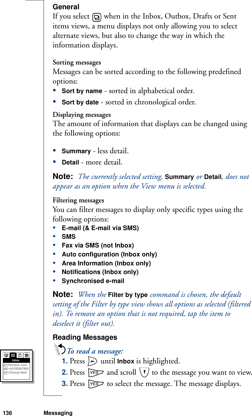 136 MessagingGeneralIf you select   when in the Inbox, Outbox, Drafts or Sent items views, a menu displays not only allowing you to select alternate views, but also to change the way in which the information displays. Sorting messagesMessages can be sorted according to the following predefined options:•Sort by name - sorted in alphabetical order.•Sort by date - sorted in chronological order.Displaying messagesThe amount of information that displays can be changed using the following options:•Summary - less detail.•Detail - more detail.Note:  The currently selected setting, Summary or Detail, does not appear as an option when the View menu is selected.Filtering messagesYou can filter messages to display only specific types using the following options:•E-mail (&amp; E-mail via SMS)•SMS•Fax via SMS (not Inbox)•Auto configuration (Inbox only)•Area Information (Inbox only)•Notifications (Inbox only)•Synchronised e-mailNote:  When the Filter by type command is chosen, the default setting of the Filter by type view shows all options as selected (filtered in). To remove an option that is not required, tap the item to deselect it (filter out).Reading MessagesTo read a message:1. Press   until Inbox is highlighted.2. Press   and scroll   to the message you want to view.3. Press   to select the message. The message displays.InboxEricsson John+43155567890Cheong HankESMSE