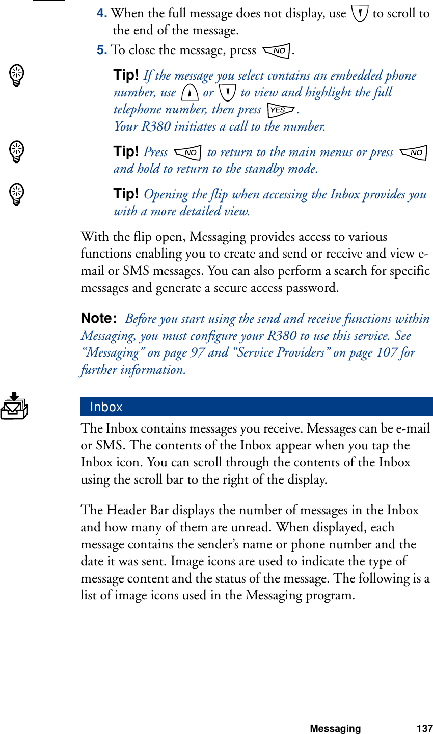 Messaging 1374. When the full message does not display, use   to scroll to the end of the message.5. To close the message, press  .Tip! If the message you select contains an embedded phone number, use   or   to view and highlight the full telephone number, then press  .Your R380 initiates a call to the number.Tip! Press   to return to the main menus or press   and hold to return to the standby mode.Tip! Opening the flip when accessing the Inbox provides you with a more detailed view.With the flip open, Messaging provides access to various functions enabling you to create and send or receive and view e-mail or SMS messages. You can also perform a search for specific messages and generate a secure access password.Note:  Before you start using the send and receive functions within Messaging, you must configure your R380 to use this service. See “Messaging” on page 97 and “Service Providers” on page 107 for further information.The Inbox contains messages you receive. Messages can be e-mail or SMS. The contents of the Inbox appear when you tap the Inbox icon. You can scroll through the contents of the Inbox using the scroll bar to the right of the display. The Header Bar displays the number of messages in the Inbox and how many of them are unread. When displayed, each message contains the sender’s name or phone number and the date it was sent. Image icons are used to indicate the type of message content and the status of the message. The following is a list of image icons used in the Messaging program.Inbox