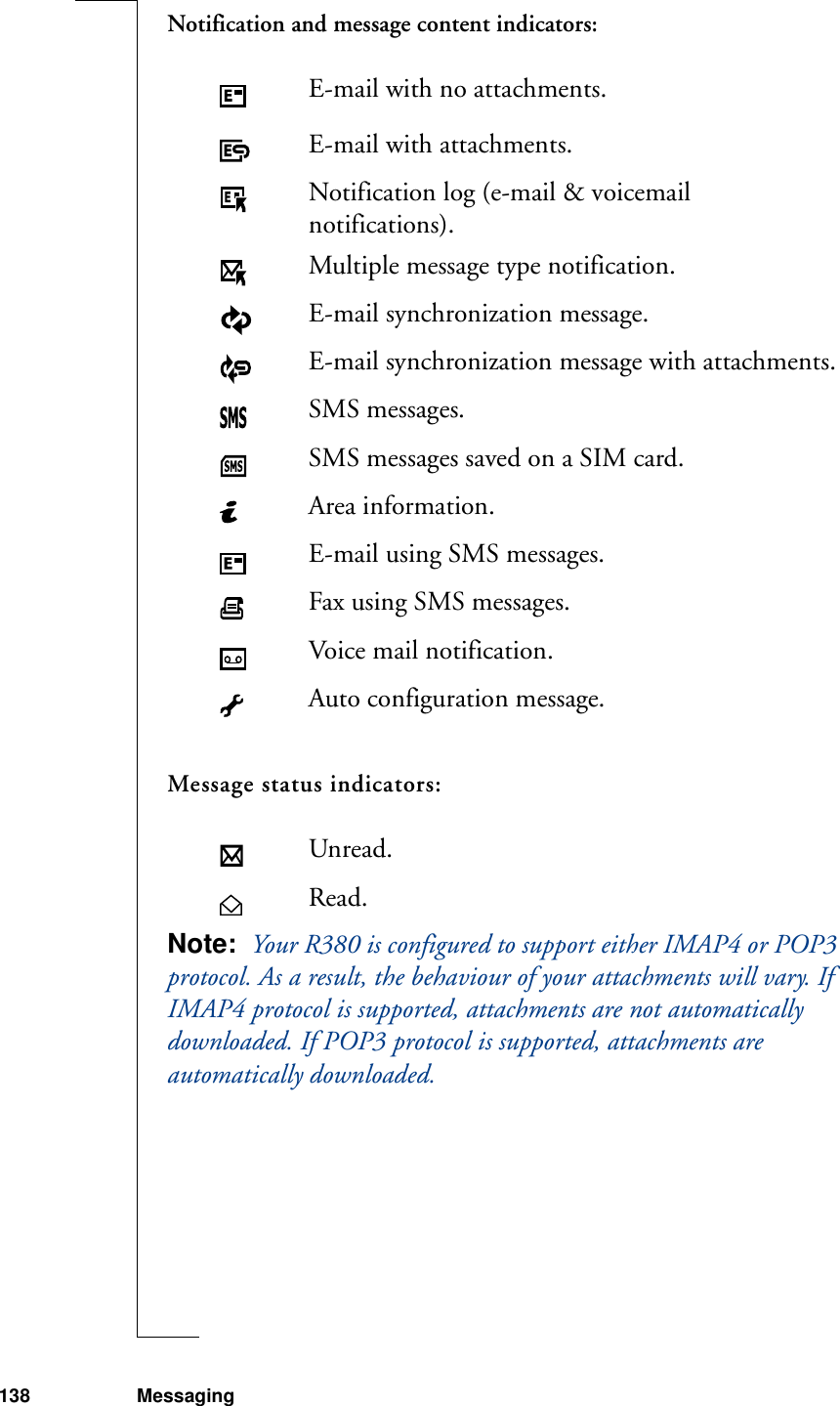 138 MessagingNotification and message content indicators:Message status indicators:Note:  Your R380 is configured to support either IMAP4 or POP3 protocol. As a result, the behaviour of your attachments will vary. If IMAP4 protocol is supported, attachments are not automatically downloaded. If POP3 protocol is supported, attachments are automatically downloaded.E-mail with no attachments.E-mail with attachments.Notification log (e-mail &amp; voicemail notifications).Multiple message type notification.E-mail synchronization message.E-mail synchronization message with attachments.SMS messages.SMS messages saved on a SIM card.Area information.E-mail using SMS messages.Fax using SMS messages.Voice mail notification.Auto configuration message.Unread.Read.