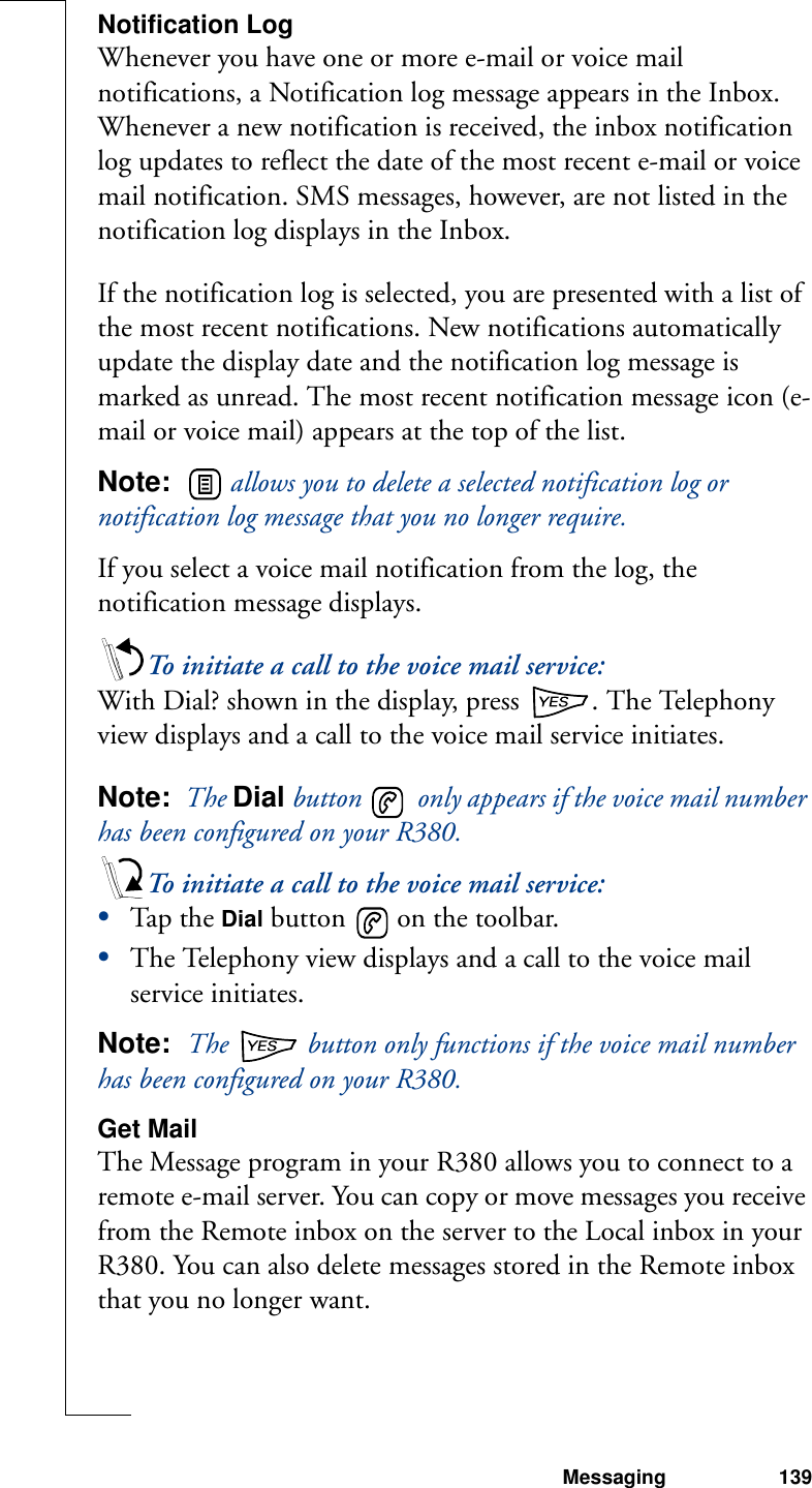 Messaging 139Notification LogWhenever you have one or more e-mail or voice mail notifications, a Notification log message appears in the Inbox. Whenever a new notification is received, the inbox notification log updates to reflect the date of the most recent e-mail or voice mail notification. SMS messages, however, are not listed in the notification log displays in the Inbox.If the notification log is selected, you are presented with a list of the most recent notifications. New notifications automatically update the display date and the notification log message is marked as unread. The most recent notification message icon (e-mail or voice mail) appears at the top of the list.Note:    allows you to delete a selected notification log or notification log message that you no longer require.If you select a voice mail notification from the log, the notification message displays. To initiate a call to the voice mail service:With Dial? shown in the display, press  . The Telephony view displays and a call to the voice mail service initiates.Note:  The Dial button   only appears if the voice mail number has been configured on your R380.To initiate a call to the voice mail service:•Tap th e Dial button   on the toolbar. •The Telephony view displays and a call to the voice mail service initiates. Note:  The   button only functions if the voice mail number has been configured on your R380.Get MailThe Message program in your R380 allows you to connect to a remote e-mail server. You can copy or move messages you receive from the Remote inbox on the server to the Local inbox in your R380. You can also delete messages stored in the Remote inbox that you no longer want.