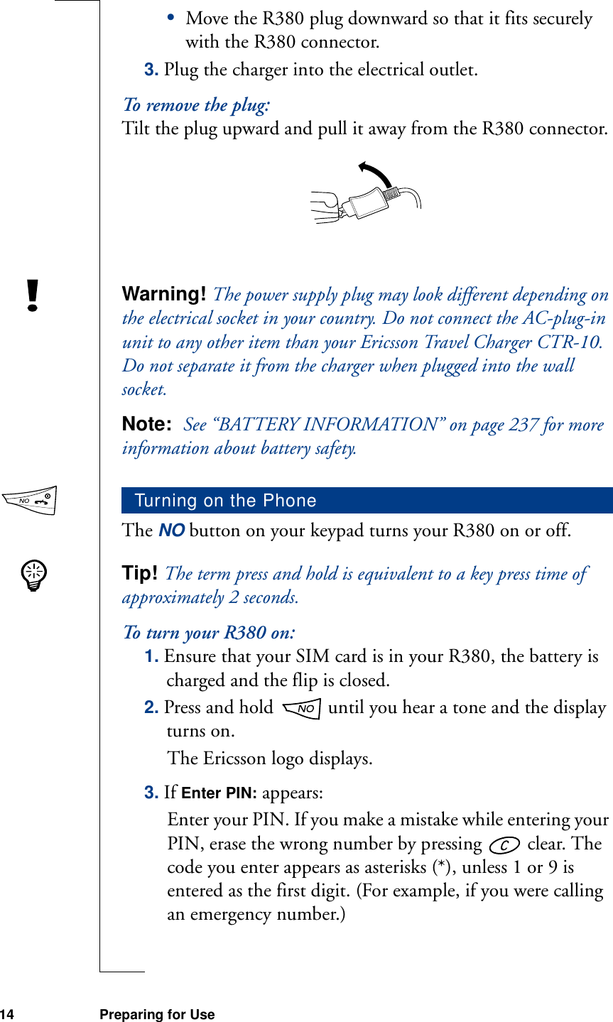 14 Preparing for Use•Move the R380 plug downward so that it fits securely with the R380 connector.3. Plug the charger into the electrical outlet.To remove the plug:Tilt the plug upward and pull it away from the R380 connector.Warning! The power supply plug may look different depending on the electrical socket in your country. Do not connect the AC-plug-in unit to any other item than your Ericsson Travel Charger CTR-10. Do not separate it from the charger when plugged into the wall socket.Note:  See “BATTERY INFORMATION” on page 237 for more information about battery safety.The NO button on your keypad turns your R380 on or off. Tip! The term press and hold is equivalent to a key press time of approximately 2 seconds.To turn your R380 on:1. Ensure that your SIM card is in your R380, the battery is charged and the flip is closed.2. Press and hold   until you hear a tone and the display turns on.The Ericsson logo displays.3. If Enter PIN: appears:Enter your PIN. If you make a mistake while entering your PIN, erase the wrong number by pressing   clear. The code you enter appears as asterisks (*), unless 1 or 9 is entered as the first digit. (For example, if you were calling an emergency number.)Turning on the Phone