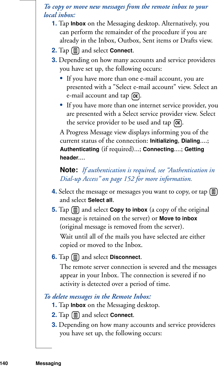 140 MessagingTo copy or move new messages from the remote inbox to your local inbox:1. Tap Inbox on the Messaging desktop. Alternatively, you can perform the remainder of the procedure if you are already in the Inbox, Outbox, Sent items or Drafts view.2. Tap   and select Connect. 3. Depending on how many accounts and service provideres you have set up, the following occurs:•If you have more than one e-mail account, you are presented with a &quot;Select e-mail account&quot; view. Select an e-mail account and tap  .•If you have more than one internet service provider, you are presented with a Select service provider view. Select the service provider to be used and tap  .A Progress Message view displays informing you of the current status of the connection: Initializing, Dialing....; Authenticating (if required)...; Connecting....; Getting header....Note:  If authentication is required, see “Authentication in Dial-up Access” on page 152 for more information.4. Select the message or messages you want to copy, or tap   and select Select all.5. Tap   and select Copy to inbox (a copy of the original message is retained on the server) or Move to inbox (original message is removed from the server).Wait until all of the mails you have selected are either copied or moved to the Inbox.6. Tap   and select Disconnect. The remote server connection is severed and the messages appear in your Inbox. The connection is severed if no activity is detected over a period of time.To delete messages in the Remote Inbox:1. Tap Inbox on the Messaging desktop.2. Tap   and select Connect.3. Depending on how many accounts and service provideres you have set up, the following occurs: