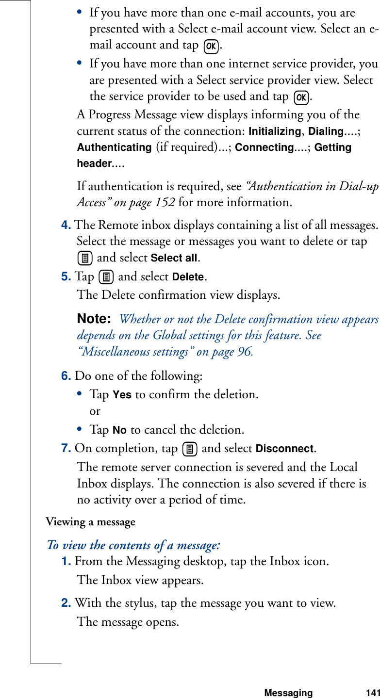 Messaging 141•If you have more than one e-mail accounts, you are presented with a Select e-mail account view. Select an e-mail account and tap  .•If you have more than one internet service provider, you are presented with a Select service provider view. Select the service provider to be used and tap  .A Progress Message view displays informing you of the current status of the connection: Initializing, Dialing....; Authenticating (if required)...; Connecting....; Getting header....If authentication is required, see “Authentication in Dial-up Access” on page 152 for more information.4. The Remote inbox displays containing a list of all messages. Select the message or messages you want to delete or tap  and select Select all.5. Tap   and select Delete. The Delete confirmation view displays.Note:  Whether or not the Delete confirmation view appears depends on the Global settings for this feature. See “Miscellaneous settings” on page 96.6. Do one of the following:•Tap  Yes to confirm the deletion.or•Tap  No to cancel the deletion.7. On completion, tap   and select Disconnect. The remote server connection is severed and the Local Inbox displays. The connection is also severed if there is  no activity over a period of time.Viewing a messageTo view the contents of a message:1. From the Messaging desktop, tap the Inbox icon.The Inbox view appears.2. With the stylus, tap the message you want to view. The message opens.