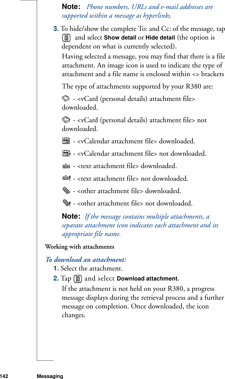142 MessagingNote:   Phone numbers, URLs and e-mail addresses are supported within a message as hyperlinks.3. To hide/show the complete To: and Cc: of the message, tap   and select Show detail or Hide detail (the option is dependent on what is currently selected).Having selected a message, you may find that there is a file attachment. An image icon is used to indicate the type of attachment and a file name is enclosed within &lt;&gt; bracketsThe type of attachments supported by your R380 are: - &lt;vCard (personal details) attachment file&gt; downloaded. - &lt;vCard (personal details) attachment file&gt; not downloaded. - &lt;vCalendar attachment file&gt; downloaded. - &lt;vCalendar attachment file&gt; not downloaded. - &lt;text attachment file&gt; downloaded. - &lt;text attachment file&gt; not downloaded. - &lt;other attachment file&gt; downloaded. - &lt;other attachment file&gt; not downloaded.Note:  If the message contains multiple attachments, a separate attachment icon indicates each attachment and its appropriate file name.Working with attachmentsTo download an attachment:1. Select the attachment.2. Tap   and select Download attachment. If the attachment is not held on your R380, a progress message displays during the retrieval process and a further message on completion. Once downloaded, the icon changes.