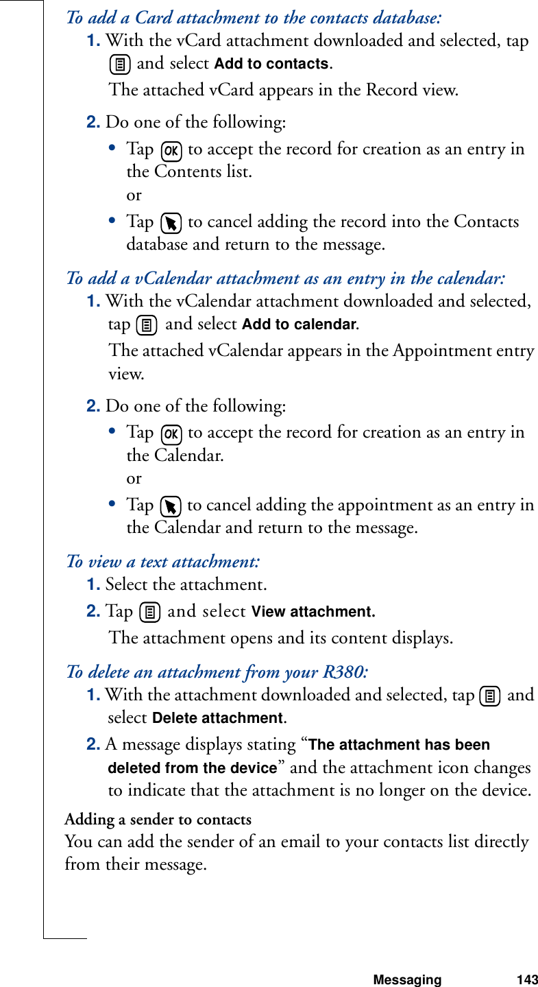 Messaging 143To add a Card attachment to the contacts database:1. With the vCard attachment downloaded and selected, tap  and select Add to contacts. The attached vCard appears in the Record view. 2. Do one of the following:•Tap   to accept the record for creation as an entry in the Contents list. or•Tap   to cancel adding the record into the Contacts database and return to the message.To add a vCalendar attachment as an entry in the calendar:1. With the vCalendar attachment downloaded and selected, tap   and select Add to calendar. The attached vCalendar appears in the Appointment entry view. 2. Do one of the following:•Tap   to accept the record for creation as an entry in the Calendar. or•Tap   to cancel adding the appointment as an entry in the Calendar and return to the message.To view a text attachment:1. Select the attachment.2. Tap   and select View attachment.The attachment opens and its content displays.To delete an attachment from your R380:1. With the attachment downloaded and selected, tap   and select Delete attachment.2. A message displays stating “The attachment has been deleted from the device” and the attachment icon changes to indicate that the attachment is no longer on the device.Adding a sender to contactsYou can add the sender of an email to your contacts list directly from their message.