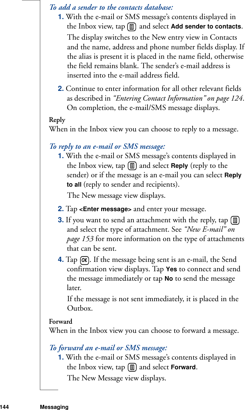 144 MessagingTo add a sender to the contacts database:1. With the e-mail or SMS message’s contents displayed in the Inbox view, tap   and select Add sender to contacts. The display switches to the New entry view in Contacts and the name, address and phone number fields display. If the alias is present it is placed in the name field, otherwise the field remains blank. The sender’s e-mail address is inserted into the e-mail address field.2. Continue to enter information for all other relevant fields as described in “Entering Contact Information” on page 124. On completion, the e-mail/SMS message displays.ReplyWhen in the Inbox view you can choose to reply to a message. To reply to an e-mail or SMS message:1. With the e-mail or SMS message’s contents displayed in the Inbox view, tap   and select Reply (reply to the sender) or if the message is an e-mail you can select Reply to all (reply to sender and recipients). The New message view displays.2. Tap &lt;Enter message&gt; and enter your message.3. If you want to send an attachment with the reply, tap   and select the type of attachment. See “New E-mail” on page 153 for more information on the type of attachments that can be sent. 4. Tap  . If the message being sent is an e-mail, the Send confirmation view displays. Tap Yes to connect and send the message immediately or tap No to send the message later. If the message is not sent immediately, it is placed in the Outbox.ForwardWhen in the Inbox view you can choose to forward a message. To forward an e-mail or SMS message:1. With the e-mail or SMS message’s contents displayed in the Inbox view, tap   and select Forward. The New Message view displays.