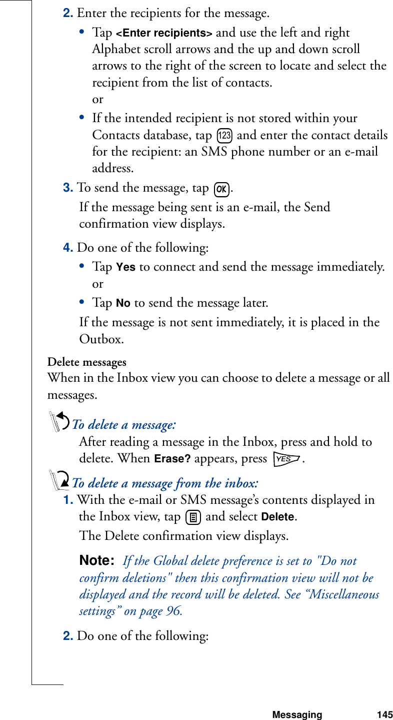 Messaging 1452. Enter the recipients for the message.•Tap  &lt;Enter recipients&gt; and use the left and right Alphabet scroll arrows and the up and down scroll arrows to the right of the screen to locate and select the recipient from the list of contacts. or•If the intended recipient is not stored within your Contacts database, tap   and enter the contact details for the recipient: an SMS phone number or an e-mail address.3. To send the message, tap  . If the message being sent is an e-mail, the Send confirmation view displays. 4. Do one of the following:•Tap  Yes to connect and send the message immediately.or•Tap  No to send the message later. If the message is not sent immediately, it is placed in the Outbox.Delete messagesWhen in the Inbox view you can choose to delete a message or all messages. To delete a message:After reading a message in the Inbox, press and hold to delete. When Erase? appears, press  .To delete a message from the inbox:1. With the e-mail or SMS message’s contents displayed in the Inbox view, tap   and select Delete. The Delete confirmation view displays. Note:  If the Global delete preference is set to &quot;Do not confirm deletions&quot; then this confirmation view will not be displayed and the record will be deleted. See “Miscellaneous settings” on page 96.2. Do one of the following:123