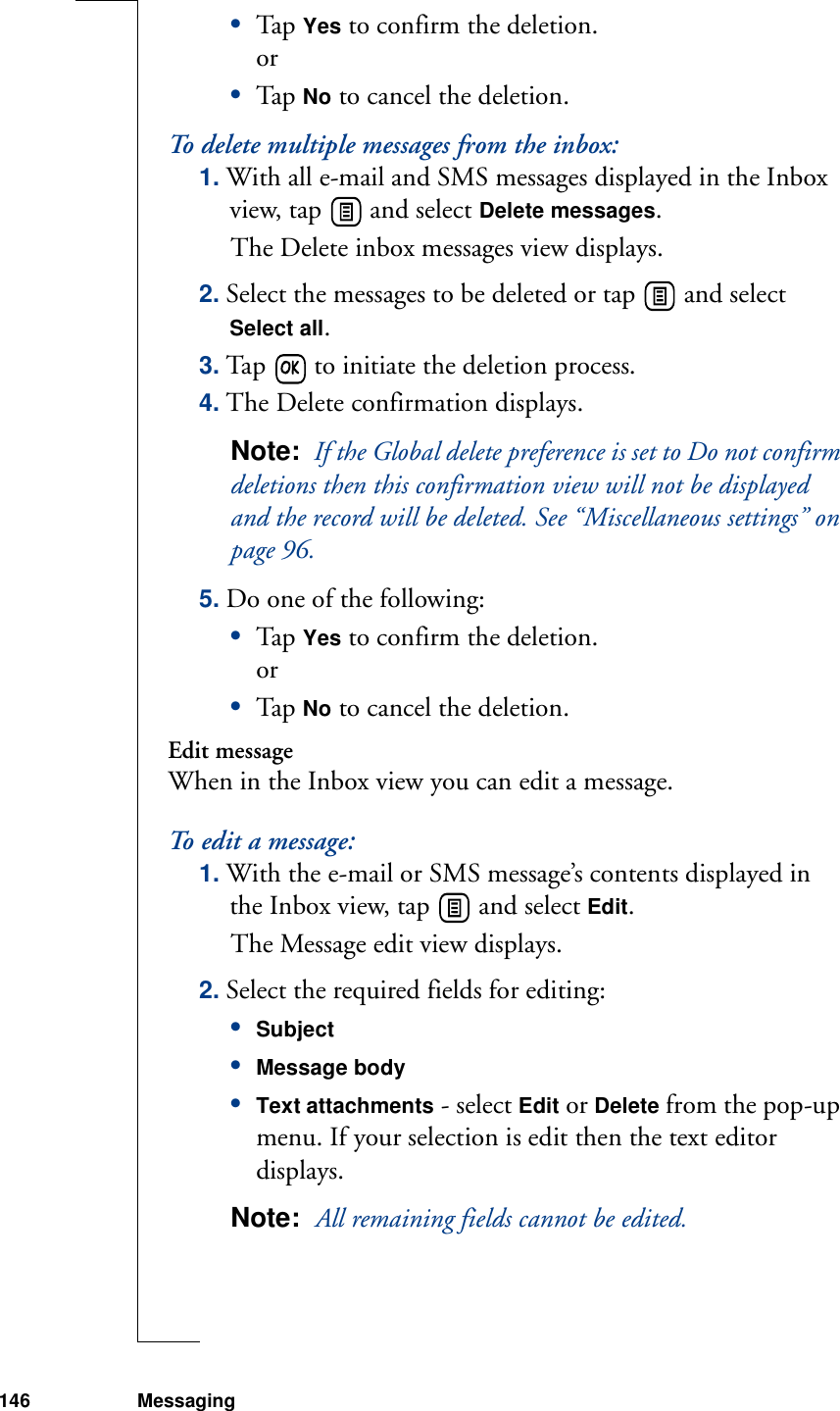 146 Messaging•Tap  Yes to confirm the deletion.or•Tap  No to cancel the deletion.To delete multiple messages from the inbox:1. With all e-mail and SMS messages displayed in the Inbox view, tap   and select Delete messages. The Delete inbox messages view displays.2. Select the messages to be deleted or tap   and select Select all. 3. Tap   to initiate the deletion process. 4. The Delete confirmation displays.Note:  If the Global delete preference is set to Do not confirm deletions then this confirmation view will not be displayed and the record will be deleted. See “Miscellaneous settings” on page 96.5. Do one of the following:•Tap  Yes to confirm the deletion.or•Tap  No to cancel the deletion.Edit messageWhen in the Inbox view you can edit a message.To edit a message:1. With the e-mail or SMS message’s contents displayed in the Inbox view, tap   and select Edit. The Message edit view displays.2. Select the required fields for editing:•Subject•Message body•Text attachments - select Edit or Delete from the pop-up menu. If your selection is edit then the text editor displays.Note:  All remaining fields cannot be edited.