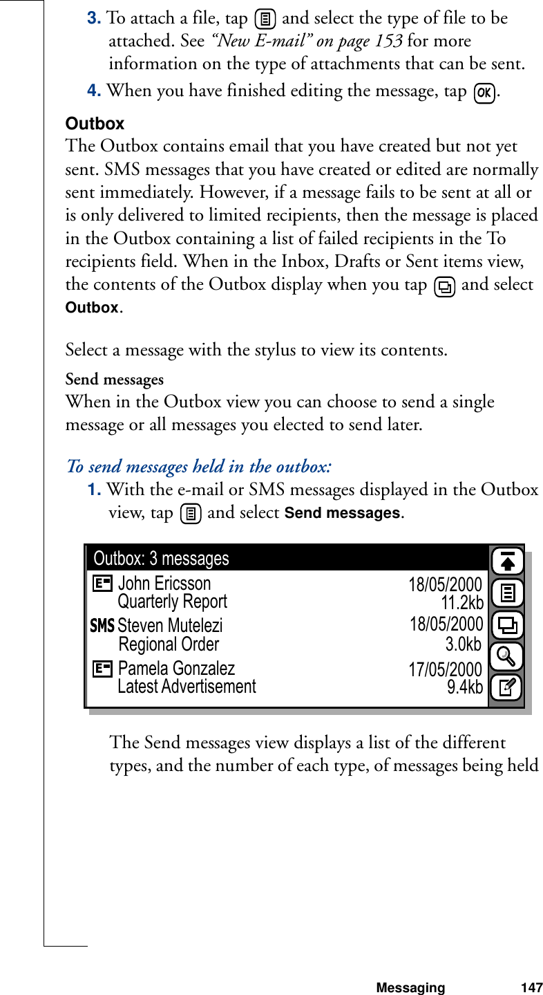 Messaging 1473. To attach a file, tap   and select the type of file to be attached. See “New E-mail” on page 153 for more information on the type of attachments that can be sent. 4. When you have finished editing the message, tap  .OutboxThe Outbox contains email that you have created but not yet sent. SMS messages that you have created or edited are normally sent immediately. However, if a message fails to be sent at all or is only delivered to limited recipients, then the message is placed in the Outbox containing a list of failed recipients in the To recipients field. When in the Inbox, Drafts or Sent items view, the contents of the Outbox display when you tap   and select Outbox. Select a message with the stylus to view its contents.Send messagesWhen in the Outbox view you can choose to send a single message or all messages you elected to send later.To send messages held in the outbox:1. With the e-mail or SMS messages displayed in the Outbox view, tap   and select Send messages. The Send messages view displays a list of the different types, and the number of each type, of messages being held John EricssonOutbox: 3 messages18/05/2000Steven Mutelezi 18/05/2000Regional OrderQuarterly ReportPamela Gonzalez 17/05/2000Latest Advertisement11.2kb3.0kb9.4kb