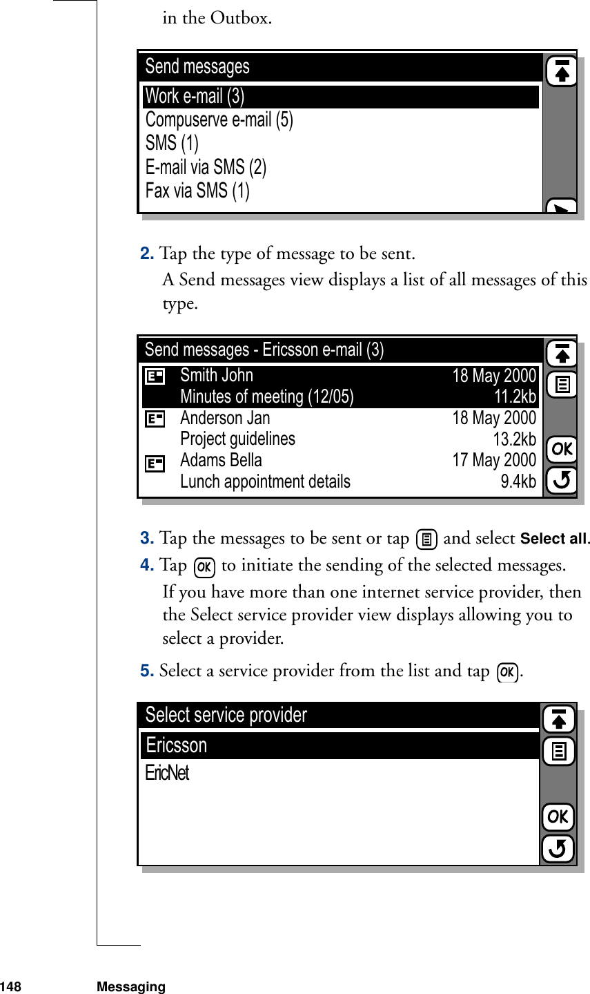 148 Messagingin the Outbox.2. Tap the type of message to be sent. A Send messages view displays a list of all messages of this type.3. Tap the messages to be sent or tap   and select Select all.4. Tap   to initiate the sending of the selected messages.If you have more than one internet service provider, then the Select service provider view displays allowing you to select a provider. 5. Select a service provider from the list and tap  .Send messagesEricssonCompuserve e-mail (5)SMS (1)E-mail via SMS (2)Fax via SMS (1)Work e-mail (3)Send messages - Ericsson e-mail (3)EricssonCompuserveAnderson JanProject guidelinesAdams BellaLunch appointment detailsSmith JohnMinutes of meeting (12/05)18 May 200011.2kb18 May 200013.2kb17 May 20009.4kbSelect service providerEricssonEricNet