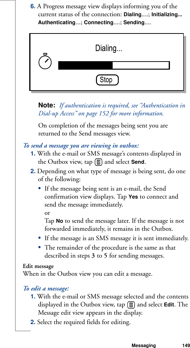 Messaging 1496. A Progress message view displays informing you of the current status of the connection: Dialing....; Initializing... Authenticating...; Connecting....; Sending.... Note:  If authentication is required, see “Authentication in Dial-up Access” on page 152 for more information.On completion of the messages being sent you are returned to the Send messages view. To send a message you are viewing in outbox:1. With the e-mail or SMS message’s contents displayed in the Outbox view, tap   and select Send.2. Depending on what type of message is being sent, do one of the following:•If the message being sent is an e-mail, the Send confirmation view displays. Tap Yes to connect and send the message immediately.orTap  No to send the message later. If the message is not forwarded immediately, it remains in the Outbox.•If the message is an SMS message it is sent immediately.•The remainder of the procedure is the same as that described in steps 3 to 5 for sending messages.Edit messageWhen in the Outbox view you can edit a message.To edit a message:1. With the e-mail or SMS message selected and the contents displayed in the Outbox view, tap   and select Edit. The Message edit view appears in the display.2. Select the required fields for editing.