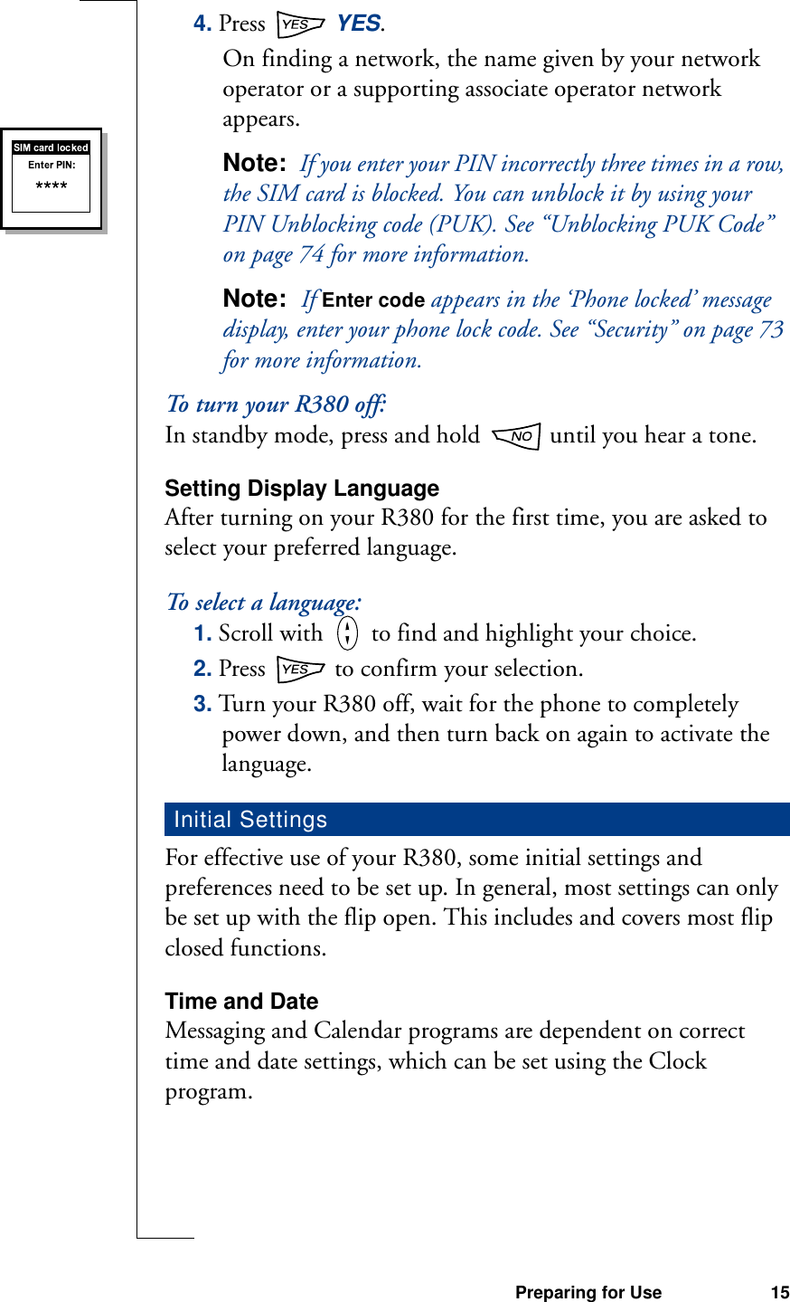 Preparing for Use 154. Press   YES.On finding a network, the name given by your network operator or a supporting associate operator network appears.Note:  If you enter your PIN incorrectly three times in a row, the SIM card is blocked. You can unblock it by using your PIN Unblocking code (PUK). See “Unblocking PUK Code” on page 74 for more information.Note:  If Enter code appears in the ‘Phone locked’ message display, enter your phone lock code. See “Security” on page 73 for more information.To turn your R380 off:In standby mode, press and hold   until you hear a tone.Setting Display LanguageAfter turning on your R380 for the first time, you are asked to select your preferred language.To select a language:1. Scroll with   to find and highlight your choice. 2. Press   to confirm your selection.3. Turn your R380 off, wait for the phone to completely power down, and then turn back on again to activate the language.For effective use of your R380, some initial settings and preferences need to be set up. In general, most settings can only be set up with the flip open. This includes and covers most flip closed functions.Time and DateMessaging and Calendar programs are dependent on correct time and date settings, which can be set using the Clock program.Initial Settings