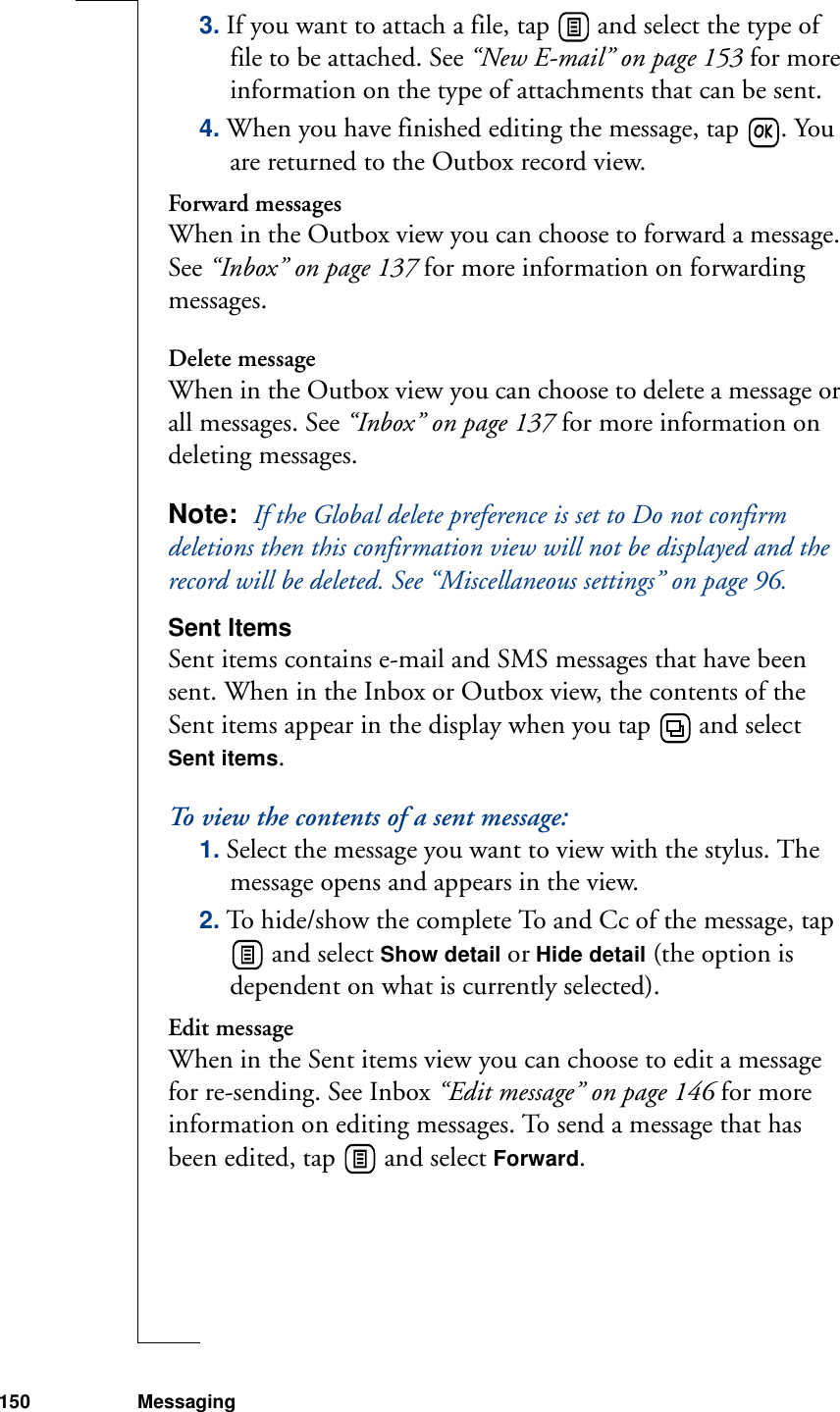 150 Messaging3. If you want to attach a file, tap   and select the type of file to be attached. See “New E-mail” on page 153 for more information on the type of attachments that can be sent. 4. When you have finished editing the message, tap  . You are returned to the Outbox record view.Forward messagesWhen in the Outbox view you can choose to forward a message. See “Inbox” on page 137 for more information on forwarding messages.Delete messageWhen in the Outbox view you can choose to delete a message or all messages. See “Inbox” on page 137 for more information on deleting messages.Note:  If the Global delete preference is set to Do not confirm deletions then this confirmation view will not be displayed and the record will be deleted. See “Miscellaneous settings” on page 96.Sent ItemsSent items contains e-mail and SMS messages that have been sent. When in the Inbox or Outbox view, the contents of the Sent items appear in the display when you tap   and select Sent items.To view the contents of a sent message:1. Select the message you want to view with the stylus. The message opens and appears in the view.2. To hide/show the complete To and Cc of the message, tap  and select Show detail or Hide detail (the option is dependent on what is currently selected).Edit messageWhen in the Sent items view you can choose to edit a message for re-sending. See Inbox “Edit message” on page 146 for more information on editing messages. To send a message that has been edited, tap   and select Forward.