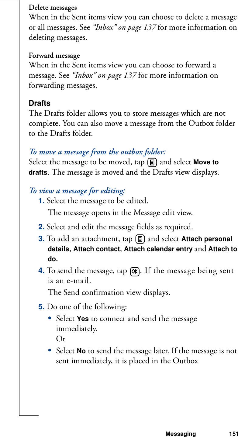 Messaging 151Delete messagesWhen in the Sent items view you can choose to delete a message or all messages. See “Inbox” on page 137 for more information on deleting messages.Forward messageWhen in the Sent items view you can choose to forward a message. See “Inbox” on page 137 for more information on forwarding messages.DraftsThe Drafts folder allows you to store messages which are not complete. You can also move a message from the Outbox folder to the Drafts folder.To move a message from the outbox folder:Select the message to be moved, tap   and select Move to drafts. The message is moved and the Drafts view displays. To view a message for editing:1. Select the message to be edited. The message opens in the Message edit view.2. Select and edit the message fields as required.3. To add an attachment, tap   and select Attach personal details, Attach contact, Attach calendar entry and Attach to do. 4. To send the message, tap  . If the message being sent is an e-mail.The Send confirmation view displays.5. Do one of the following:•Select Yes to connect and send the message immediately.Or•Select No to send the message later. If the message is not sent immediately, it is placed in the Outbox