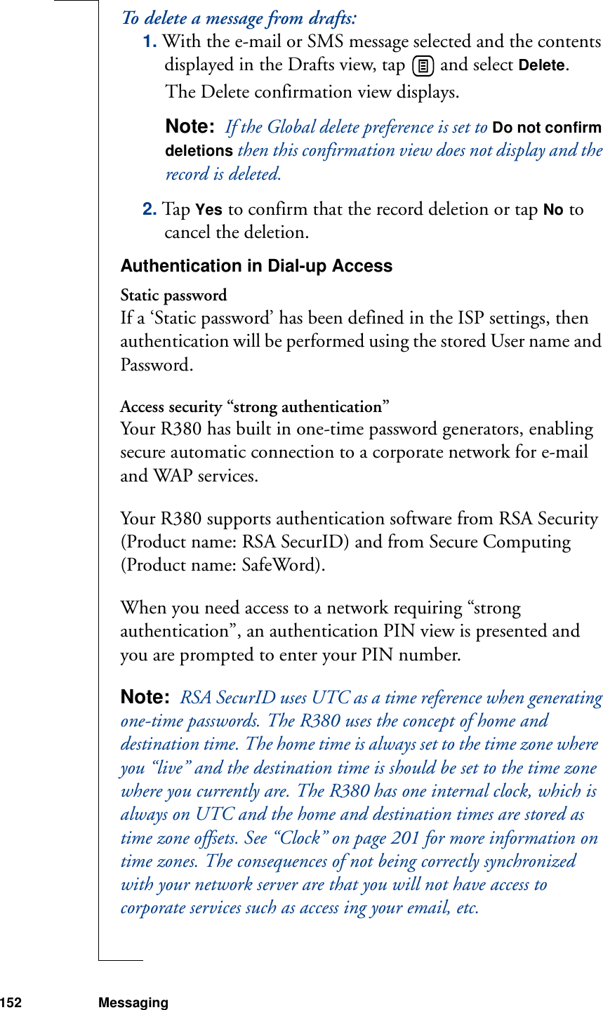 152 MessagingTo delete a message from drafts:1. With the e-mail or SMS message selected and the contents displayed in the Drafts view, tap   and select Delete. The Delete confirmation view displays. Note:  If the Global delete preference is set to Do not confirm deletions then this confirmation view does not display and the record is deleted.2. Tap Yes to confirm that the record deletion or tap No to cancel the deletion.Authentication in Dial-up AccessStatic passwordIf a ‘Static password’ has been defined in the ISP settings, then authentication will be performed using the stored User name and Password.Access security “strong authentication”Your R380 has built in one-time password generators, enabling secure automatic connection to a corporate network for e-mail and WAP services.Your R380 supports authentication software from RSA Security (Product name: RSA SecurID) and from Secure Computing (Product name: SafeWord).When you need access to a network requiring “strong authentication”, an authentication PIN view is presented and you are prompted to enter your PIN number.Note:  RSA SecurID uses UTC as a time reference when generating one-time passwords. The R380 uses the concept of home and destination time. The home time is always set to the time zone where  you “live” and the destination time is should be set to the time zone where you currently are. The R380 has one internal clock, which is always on UTC and the home and destination times are stored as time zone offsets. See “Clock” on page 201 for more information on time zones. The consequences of not being correctly synchronized with your network server are that you will not have access to corporate services such as access ing your email, etc.